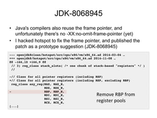 JDK-8068945
•  Java's compilers also reuse the frame pointer, and
unfortunately there's no -XX:no-omit-frame-pointer (yet)
•  I hacked hotspot to fix the frame pointer, and published the
patch as a prototype suggestion (JDK-8068945)
--- openjdk8clean/hotspot/src/cpu/x86/vm/x86_64.ad 2014-03-04 …!
+++ openjdk8/hotspot/src/cpu/x86/vm/x86_64.ad 2014-11-08 …!
@@ -166,10 +166,9 @@!
// 3) reg_class stack_slots( /* one chunk of stack-based "registers" */ )!
//!
!
-// Class for all pointer registers (including RSP)!
+// Class for all pointer registers (including RSP, excluding RBP)!
reg_class any_reg(RAX, RAX_H,!
RDX, RDX_H,!
- RBP, RBP_H,!
RDI, RDI_H,!
RSI, RSI_H,!
RCX, RCX_H,!
[...]!
Remove	
  RBP	
  from	
  
register	
  pools	
  
 