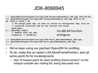 JDK-8068945
•  We've been using our patched OpenJDK for profiling
•  To do: make this an option (-XX:MoreFramePointer), and (at
some point) fix for invokedynamic
–  See "A hotspot patch for stack profiling (frame pointer)" on the
hotspot compiler dev mailing list, being discussed now
--- openjdk8clean/hotspot/src/cpu/x86/vm/macroAssembler_x86.cpp 2014-03-04…!
+++ openjdk8/hotspot/src/cpu/x86/vm/macroAssembler_x86.cpp 2014-11-07 …!
@@ -5236,6 +5236,7 @@!
// We always push rbp, so that on return to interpreter rbp, will be!
// restored correctly and we can correct the stack.!
push(rbp);!
+ mov(rbp, rsp);!
// Remove word for ebp!
framesize -= wordSize;!
!
--- openjdk8clean/hotspot/src/cpu/x86/vm/c1_MacroAssembler_x86.cpp …!
+++ openjdk8/hotspot/src/cpu/x86/vm/c1_MacroAssembler_x86.cpp …!
[...]!
Fix	
  x86-­‐64	
  funcOon	
  
prologues	
  
 