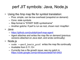 perf JIT symbols: Java, Node.js
•  Using the /tmp map file for symbol translation:
–  Pros: simple, can be low overhead (snapshot on demand)
–  Cons: stale symbols
–  Map format is "START SIZE symbolname"
–  Another gotcha: If perf is run as root, chown root <mapfile>
•  Java
–  https://github.com/jrudolph/perf-map-agent
–  Agent attaches and writes the map file on demand (previous
versions attached on Java start, and wrote continually)
•  Node.js
–  node --perf_basic_prof writes the map file continually
–  Available from 0.11.13+
–  Currently has a file growth issue; see my patch in
https://code.google.com/p/v8/issues/detail?id=3453
 