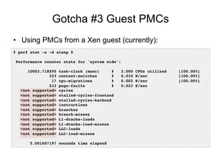 Gotcha #3 Guest PMCs
•  Using PMCs from a Xen guest (currently):
# perf stat -a -d sleep 5!
!
Performance counter stats for 'system wide':!
!
10003.718595 task-clock (msec) # 2.000 CPUs utilized [100.00%]!
323 context-switches # 0.032 K/sec [100.00%]!
17 cpu-migrations # 0.002 K/sec [100.00%]!
233 page-faults # 0.023 K/sec !
<not supported> cycles !
<not supported> stalled-cycles-frontend !
<not supported> stalled-cycles-backend !
<not supported> instructions !
<not supported> branches !
<not supported> branch-misses !
<not supported> L1-dcache-loads !
<not supported> L1-dcache-load-misses !
<not supported> LLC-loads !
<not supported> LLC-load-misses !
!
5.001607197 seconds time elapsed!
 
