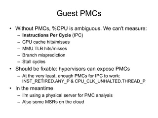 Guest PMCs
•  Without PMCs, %CPU is ambiguous. We can't measure:
–  Instructions Per Cycle (IPC)
–  CPU cache hits/misses
–  MMU TLB hits/misses
–  Branch misprediction
–  Stall cycles
•  Should be fixable: hypervisors can expose PMCs
–  At the very least, enough PMCs for IPC to work:
INST_RETIRED.ANY_P & CPU_CLK_UNHALTED.THREAD_P
•  In the meantime
–  I'm using a physical server for PMC analysis
–  Also some MSRs on the cloud
 