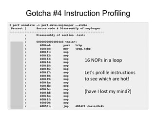 Gotcha #4 Instruction Profiling
# perf annotate -i perf.data.noplooper --stdio!
Percent | Source code & Disassembly of noplooper!
--------------------------------------------------------!
: Disassembly of section .text:!
:!
: 00000000004004ed <main>:!
0.00 : 4004ed: push %rbp!
0.00 : 4004ee: mov %rsp,%rbp!
20.86 : 4004f1: nop!
0.00 : 4004f2: nop!
0.00 : 4004f3: nop!
0.00 : 4004f4: nop!
19.84 : 4004f5: nop!
0.00 : 4004f6: nop!
0.00 : 4004f7: nop!
0.00 : 4004f8: nop!
18.73 : 4004f9: nop!
0.00 : 4004fa: nop!
0.00 : 4004fb: nop!
0.00 : 4004fc: nop!
19.08 : 4004fd: nop!
0.00 : 4004fe: nop!
0.00 : 4004ff: nop!
0.00 : 400500: nop!
21.49 : 400501: jmp 4004f1 <main+0x4>!
16	
  NOPs	
  in	
  a	
  loop	
  
	
  
Let's	
  proﬁle	
  instrucOons	
  
to	
  see	
  which	
  are	
  hot!	
  
	
  
(have	
  I	
  lost	
  my	
  mind?)	
  
 