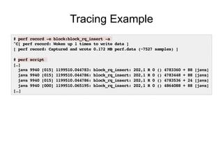 # perf record -e block:block_rq_insert -a!
^C[ perf record: Woken up 1 times to write data ]!
[ perf record: Captured and wrote 0.172 MB perf.data (~7527 samples) ]!
!
# perf script!
[…]!
java 9940 [015] 1199510.044783: block_rq_insert: 202,1 R 0 () 4783360 + 88 [java]!
java 9940 [015] 1199510.044786: block_rq_insert: 202,1 R 0 () 4783448 + 88 [java]!
java 9940 [015] 1199510.044786: block_rq_insert: 202,1 R 0 () 4783536 + 24 [java]!
java 9940 [000] 1199510.065195: block_rq_insert: 202,1 R 0 () 4864088 + 88 [java]!
[…]!
Tracing Example
 