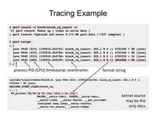 # perf record -e block:block_rq_insert -a!
^C[ perf record: Woken up 1 times to write data ]!
[ perf record: Captured and wrote 0.172 MB perf.data (~7527 samples) ]!
!
# perf script!
[…]!
java 9940 [015] 1199510.044783: block_rq_insert: 202,1 R 0 () 4783360 + 88 [java]!
java 9940 [015] 1199510.044786: block_rq_insert: 202,1 R 0 () 4783448 + 88 [java]!
java 9940 [015] 1199510.044786: block_rq_insert: 202,1 R 0 () 4783536 + 24 [java]!
java 9940 [000] 1199510.065195: block_rq_insert: 202,1 R 0 () 4864088 + 88 [java]!
[…]!
Tracing Example
include/trace/events/block.h: java 9940 [015] 1199510.044783: block_rq_insert: 202,1 R 0 ()
4783360 + 88 [java]!
DECLARE_EVENT_CLASS(block_rq,!
[...]!
TP_printk("%d,%d %s %u (%s) %llu + %u [%s]",!
MAJOR(__entry->dev), MINOR(__entry->dev),!
__entry->rwbs, __entry->bytes, __get_str(cmd),!
(unsigned long long)__entry->sector,!
__entry->nr_sector, __entry->comm)!
format	
  string	
  process	
  PID	
  [CPU]	
  Omestamp:	
  eventname:	
  
kernel	
  source	
  
may	
  be	
  the	
  
only	
  docs	
  
 