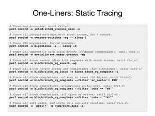 One-Liners: Static Tracing
# Trace new processes, until Ctrl-C:!
perf record -e sched:sched_process_exec -a!
!
# Trace all context-switches with stack traces, for 1 second:!
perf record -e context-switches –ag -- sleep 1!
!
# Trace CPU migrations, for 10 seconds:!
perf record -e migrations -a -- sleep 10!
!
# Trace all connect()s with stack traces (outbound connections), until Ctrl-C:!
perf record -e syscalls:sys_enter_connect –ag!
!
# Trace all block device (disk I/O) requests with stack traces, until Ctrl-C:!
perf record -e block:block_rq_insert -ag!
!
# Trace all block device issues and completions (has timestamps), until Ctrl-C:!
perf record -e block:block_rq_issue -e block:block_rq_complete -a!
!
# Trace all block completions, of size at least 100 Kbytes, until Ctrl-C:!
perf record -e block:block_rq_complete --filter 'nr_sector > 200'!
!
# Trace all block completions, synchronous writes only, until Ctrl-C:!
perf record -e block:block_rq_complete --filter 'rwbs == "WS"'!
!
# Trace all block completions, all types of writes, until Ctrl-C:!
perf record -e block:block_rq_complete --filter 'rwbs ~ "*W*"'!
!
# Trace all ext4 calls, and write to a non-ext4 location, until Ctrl-C:!
perf record -e 'ext4:*' -o /tmp/perf.data -a!
 