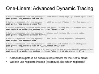One-Liners: Advanced Dynamic Tracing
# Add a tracepoint for tcp_sendmsg(), with three entry regs (platform specific):!
perf probe 'tcp_sendmsg %ax %dx %cx'!
!
# Add a tracepoint for tcp_sendmsg(), with an alias ("bytes") for %cx register:!
perf probe 'tcp_sendmsg bytes=%cx'!
!
# Trace previously created probe when the bytes (alias) var is greater than 100:!
perf record -e probe:tcp_sendmsg --filter 'bytes > 100'!
!
# Add a tracepoint for tcp_sendmsg() return, and capture the return value:!
perf probe 'tcp_sendmsg%return $retval'!
!
# Add a tracepoint for tcp_sendmsg(), and "size" entry argument (debuginfo):!
perf probe 'tcp_sendmsg size'!
!
# Add a tracepoint for tcp_sendmsg(), with size and socket state (debuginfo):!
perf probe 'tcp_sendmsg size sk->__sk_common.skc_state'!
!
# Trace previous probe when size > 0, and state != TCP_ESTABLISHED(1) (debuginfo):!
perf record -e probe:tcp_sendmsg --filter 'size > 0 && skc_state != 1' -a!
•  Kernel debuginfo is an onerous requirement for the Netflix cloud
•  We can use registers instead (as above). But which registers?
 