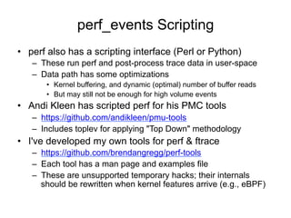 perf_events Scripting
•  perf also has a scripting interface (Perl or Python)
–  These run perf and post-process trace data in user-space
–  Data path has some optimizations
•  Kernel buffering, and dynamic (optimal) number of buffer reads
•  But may still not be enough for high volume events
•  Andi Kleen has scripted perf for his PMC tools
–  https://github.com/andikleen/pmu-tools
–  Includes toplev for applying "Top Down" methodology
•  I've developed my own tools for perf & ftrace
–  https://github.com/brendangregg/perf-tools
–  Each tool has a man page and examples file
–  These are unsupported temporary hacks; their internals
should be rewritten when kernel features arrive (e.g., eBPF)
 
