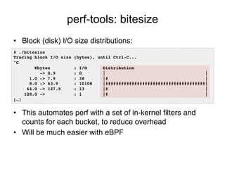 perf-tools: bitesize
•  Block (disk) I/O size distributions:
•  This automates perf with a set of in-kernel filters and
counts for each bucket, to reduce overhead
•  Will be much easier with eBPF
# ./bitesize !
Tracing block I/O size (bytes), until Ctrl-C...!
^C!
Kbytes : I/O Distribution!
-> 0.9 : 0 | |!
1.0 -> 7.9 : 38 |# |!
8.0 -> 63.9 : 10108 |######################################|!
64.0 -> 127.9 : 13 |# |!
128.0 -> : 1 |# |
[…]!
 
