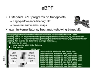 eBPF
•  Extended BPF: programs on tracepoints
–  High-performance filtering: JIT
–  In-kernel summaries: maps
•  e.g., in-kernel latency heat map (showing bimodal):
Low	
  
latency	
  
cache	
  
hits	
  
High	
  
latency	
  
device	
  
I/O	
  
Time	
  
 