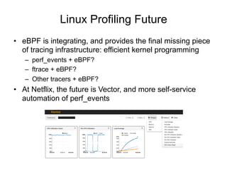 Linux Profiling Future
•  eBPF is integrating, and provides the final missing piece
of tracing infrastructure: efficient kernel programming
–  perf_events + eBPF?
–  ftrace + eBPF?
–  Other tracers + eBPF?
•  At Netflix, the future is Vector, and more self-service
automation of perf_events
 