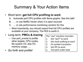 Summary & Your Action Items
•  Short term: get full CPU profiling to work
A.  Automate perf CPU profiles with flame graphs. See this talk!
B.  … or use Netflix Vector when it is open sourced
C.  … or ask performance monitoring vendors for this
–  Most importantly, you should expect that full CPU profiles are
available at your company. The ROI is worth it.
•  Long term: PMCs & tracing
–  Use perf_events to profile
other targets: CPU cycles,
file system I/O, disk I/O,
memory usage, …
•  Go forth and profile!
The	
  "real"	
  checklist	
  reminder:	
  
1.  Get	
  "perf"	
  to	
  work	
  
2.  Get	
  stack	
  walking	
  to	
  work	
  
3.  Fix	
  symbol	
  translaOon	
  
4.  Get	
  IPC	
  to	
  work	
  
5.  Test	
  perf	
  under	
  load	
  
 