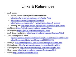 Links & References
•  perf_events
•  Kernel source: tools/perf/Documentation
•  https://perf.wiki.kernel.org/index.php/Main_Page
•  http://www.brendangregg.com/perf.html
•  http://web.eece.maine.edu/~vweaver/projects/perf_events/
•  Mailing list http://vger.kernel.org/vger-lists.html#linux-perf-users
•  perf-tools: https://github.com/brendangregg/perf-tools
•  PMU tools: https://github.com/andikleen/pmu-tools
•  perf, ftrace, and more: http://www.brendangregg.com/linuxperf.html
•  Java frame pointer patch
•  http://mail.openjdk.java.net/pipermail/hotspot-compiler-dev/2014-December/016477.html
•  https://bugs.openjdk.java.net/browse/JDK-8068945
•  Node.js: http://techblog.netflix.com/2014/11/nodejs-in-flames.html
•  Methodology: http://www.brendangregg.com/methodology.html
•  Flame graphs: http://www.brendangregg.com/flamegraphs.html
•  Heat maps: http://www.brendangregg.com/heatmaps.html
•  eBPF: http://lwn.net/Articles/603983/
 