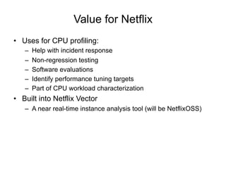 Value for Netflix
•  Uses for CPU profiling:
–  Help with incident response
–  Non-regression testing
–  Software evaluations
–  Identify performance tuning targets
–  Part of CPU workload characterization
•  Built into Netflix Vector
–  A near real-time instance analysis tool (will be NetflixOSS)
 