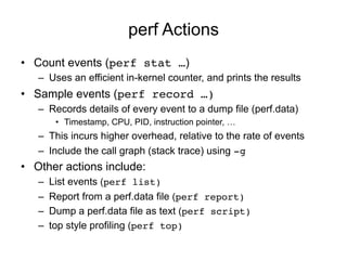 perf Actions
•  Count events (perf stat …)
–  Uses an efficient in-kernel counter, and prints the results!
•  Sample event...