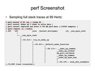 perf Screenshot
•  Sampling full stack traces at 99 Hertz:
# perf record -F 99 -ag -- sleep 30!
[ perf record: Woken up 9 ...