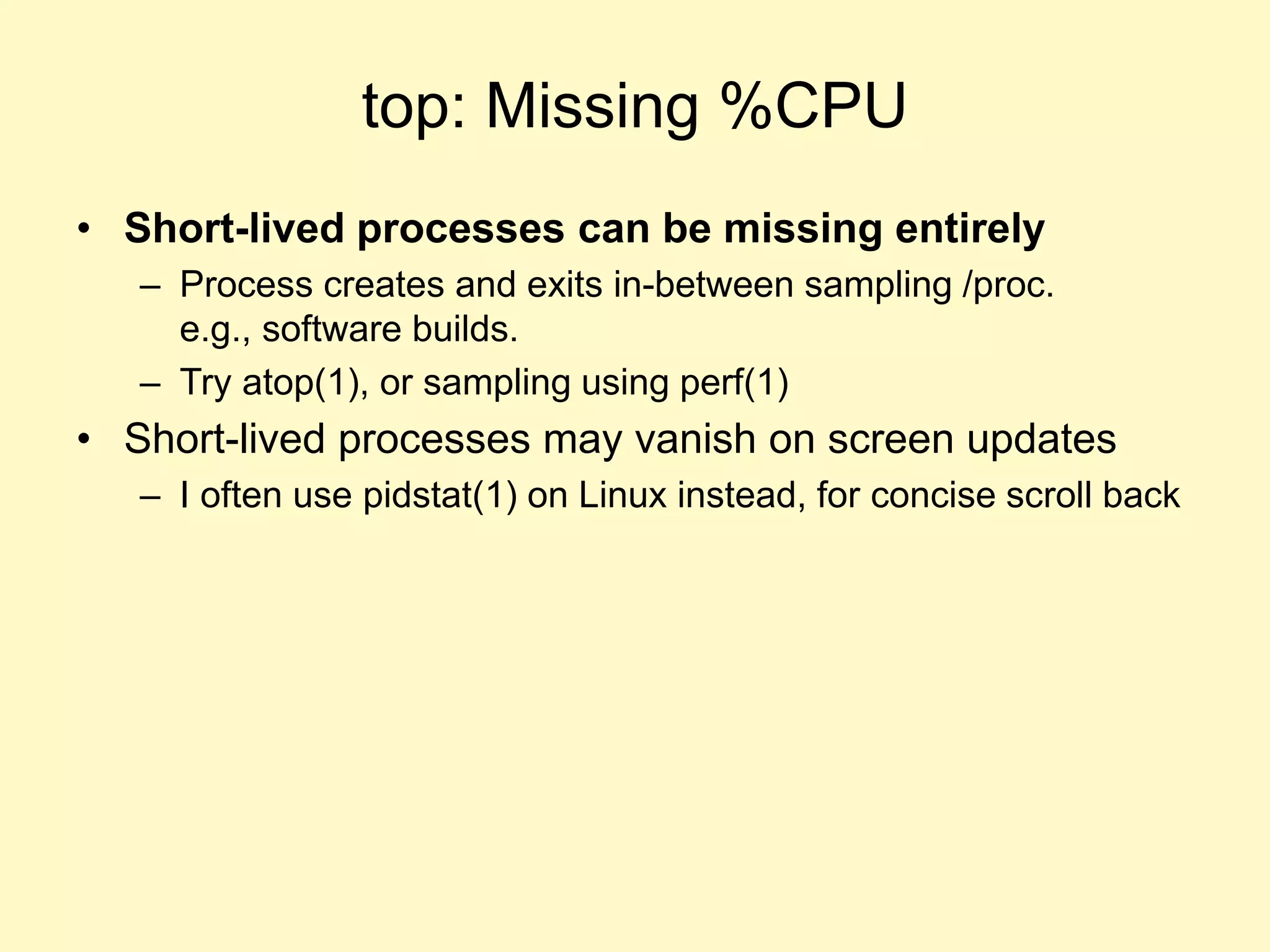 top: Missing %CPU
• Short-lived processes can be missing entirely
– Process creates and exits in-between sampling /proc.
e.g., software builds.
– Try atop(1), or sampling using perf(1)
• Short-lived processes may vanish on screen updates
– I often use pidstat(1) on Linux instead, for concise scroll back
 