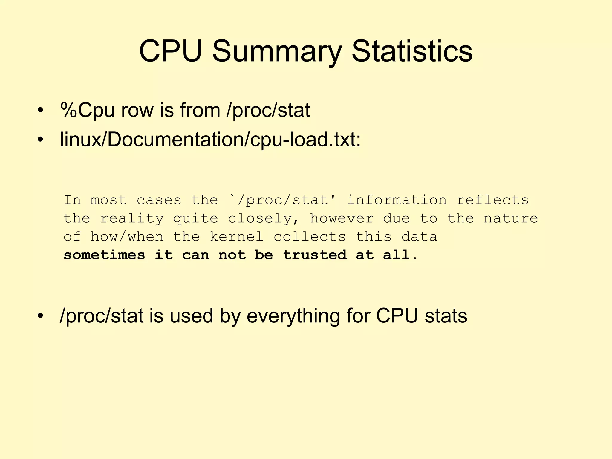 CPU Summary Statistics
• %Cpu row is from /proc/stat
• linux/Documentation/cpu-load.txt:
• /proc/stat is used by everything for CPU stats
In most cases the `/proc/stat' information reflects
the reality quite closely, however due to the nature
of how/when the kernel collects this data
sometimes it can not be trusted at all.
 