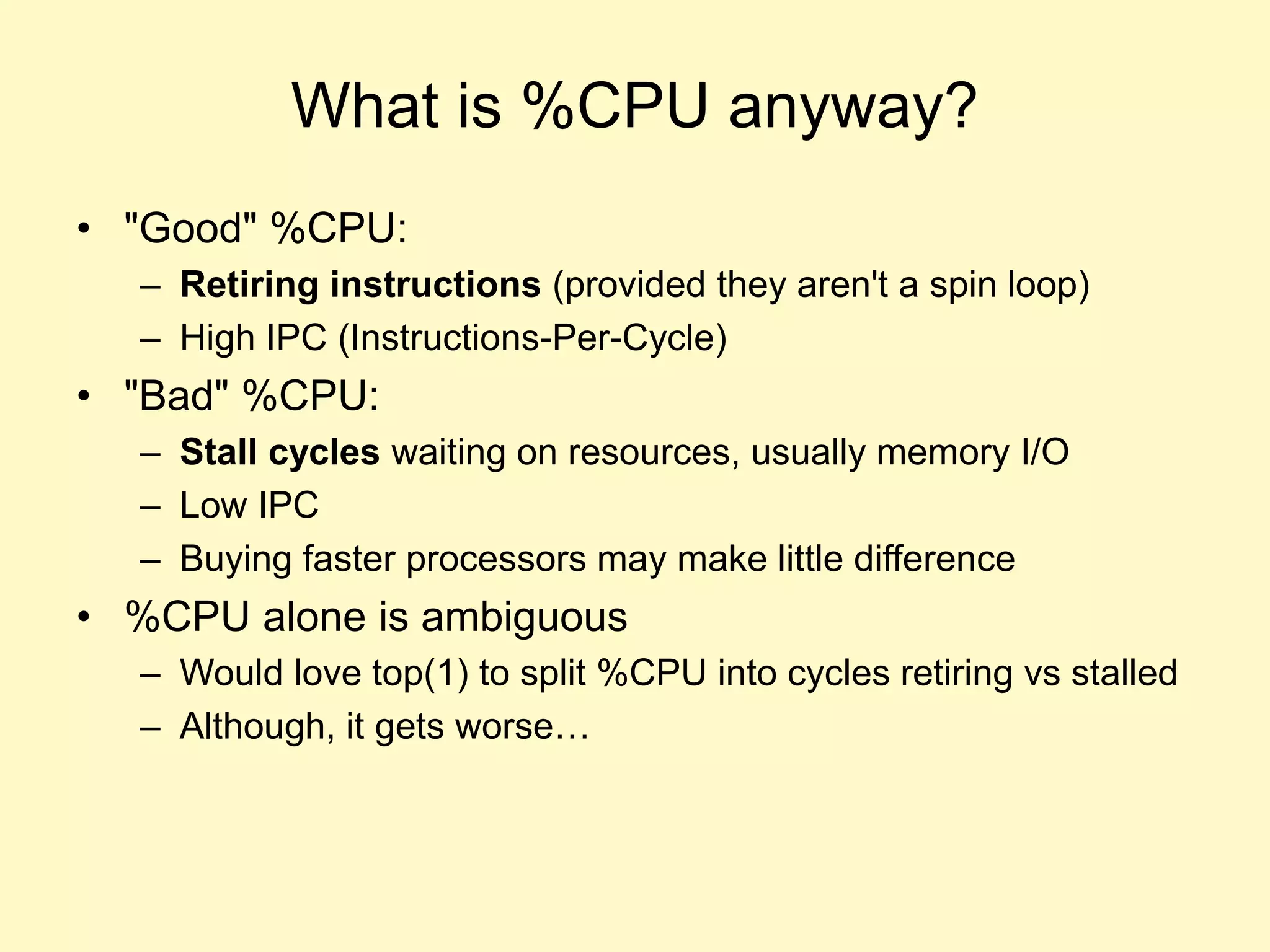 What is %CPU anyway?
• "Good" %CPU:
– Retiring instructions (provided they aren't a spin loop)
– High IPC (Instructions-Per-Cycle)
• "Bad" %CPU:
– Stall cycles waiting on resources, usually memory I/O
– Low IPC
– Buying faster processors may make little difference
• %CPU alone is ambiguous
– Would love top(1) to split %CPU into cycles retiring vs stalled
– Although, it gets worse…
 