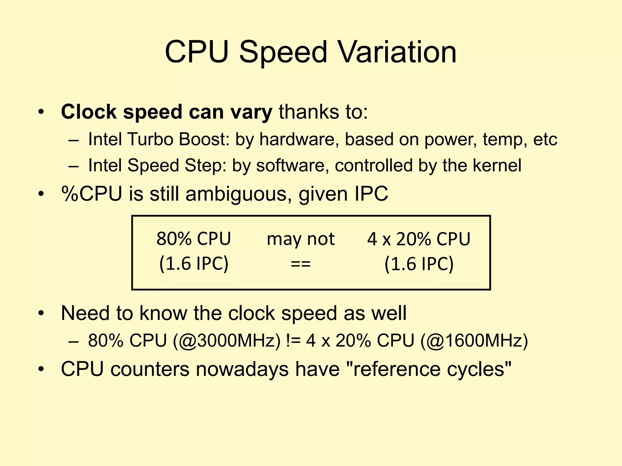 CPU Speed Variation
• Clock speed can vary thanks to:
– Intel Turbo Boost: by hardware, based on power, temp, etc
– Intel Speed Step: by software, controlled by the kernel
• %CPU is still ambiguous, given IPC
• Need to know the clock speed as well
– 80% CPU (@3000MHz) != 4 x 20% CPU (@1600MHz)
• CPU counters nowadays have "reference cycles"
80% CPU
(1.6 IPC)
4 x 20% CPU
(1.6 IPC)
may not
==
 