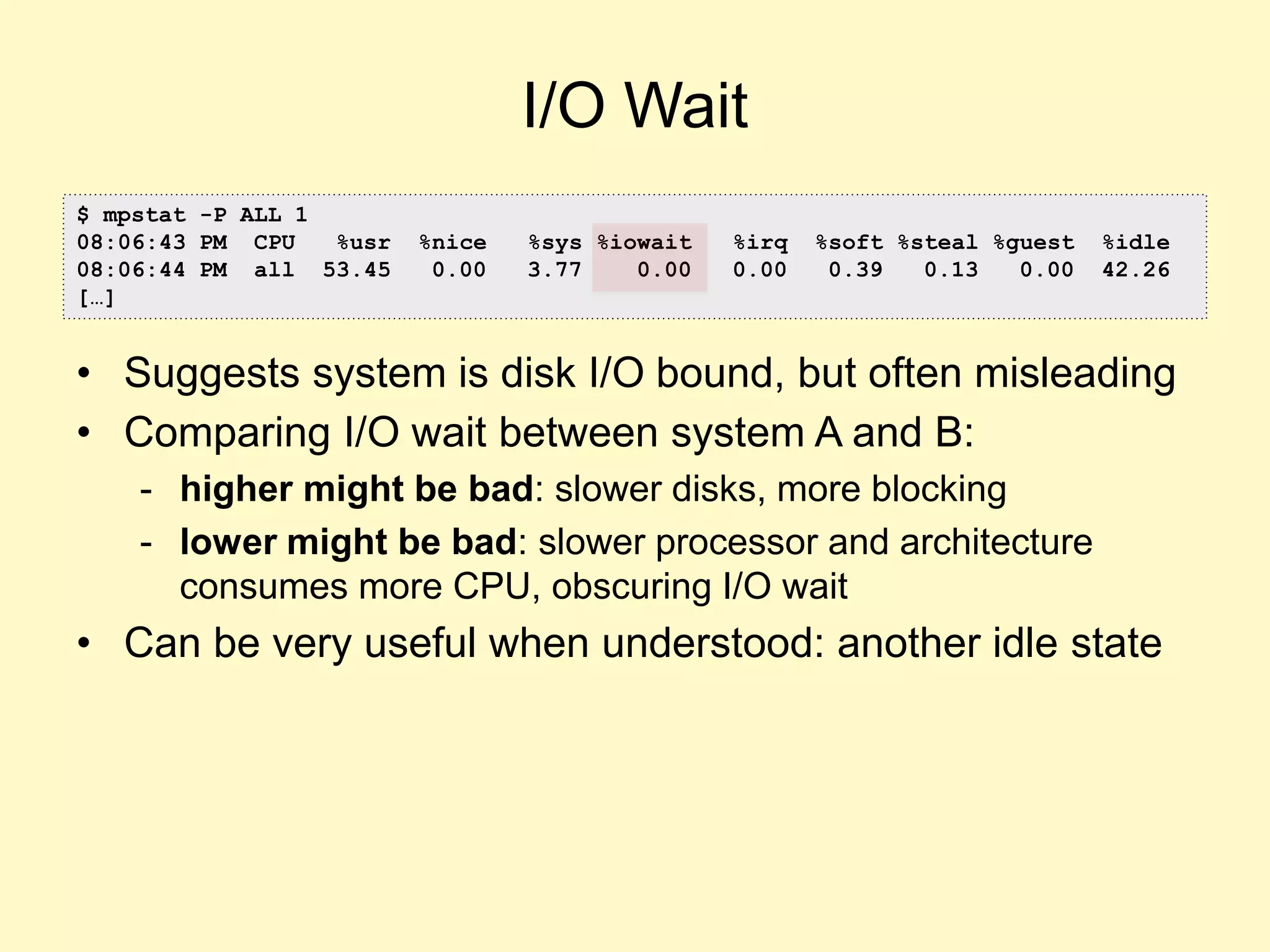 I/O Wait
• Suggests system is disk I/O bound, but often misleading
• Comparing I/O wait between system A and B:
- higher might be bad: slower disks, more blocking
- lower might be bad: slower processor and architecture
consumes more CPU, obscuring I/O wait
• Can be very useful when understood: another idle state
$ mpstat -P ALL 1
08:06:43 PM CPU %usr %nice %sys %iowait %irq %soft %steal %guest %idle
08:06:44 PM all 53.45 0.00 3.77 0.00 0.00 0.39 0.13 0.00 42.26
[…]
 