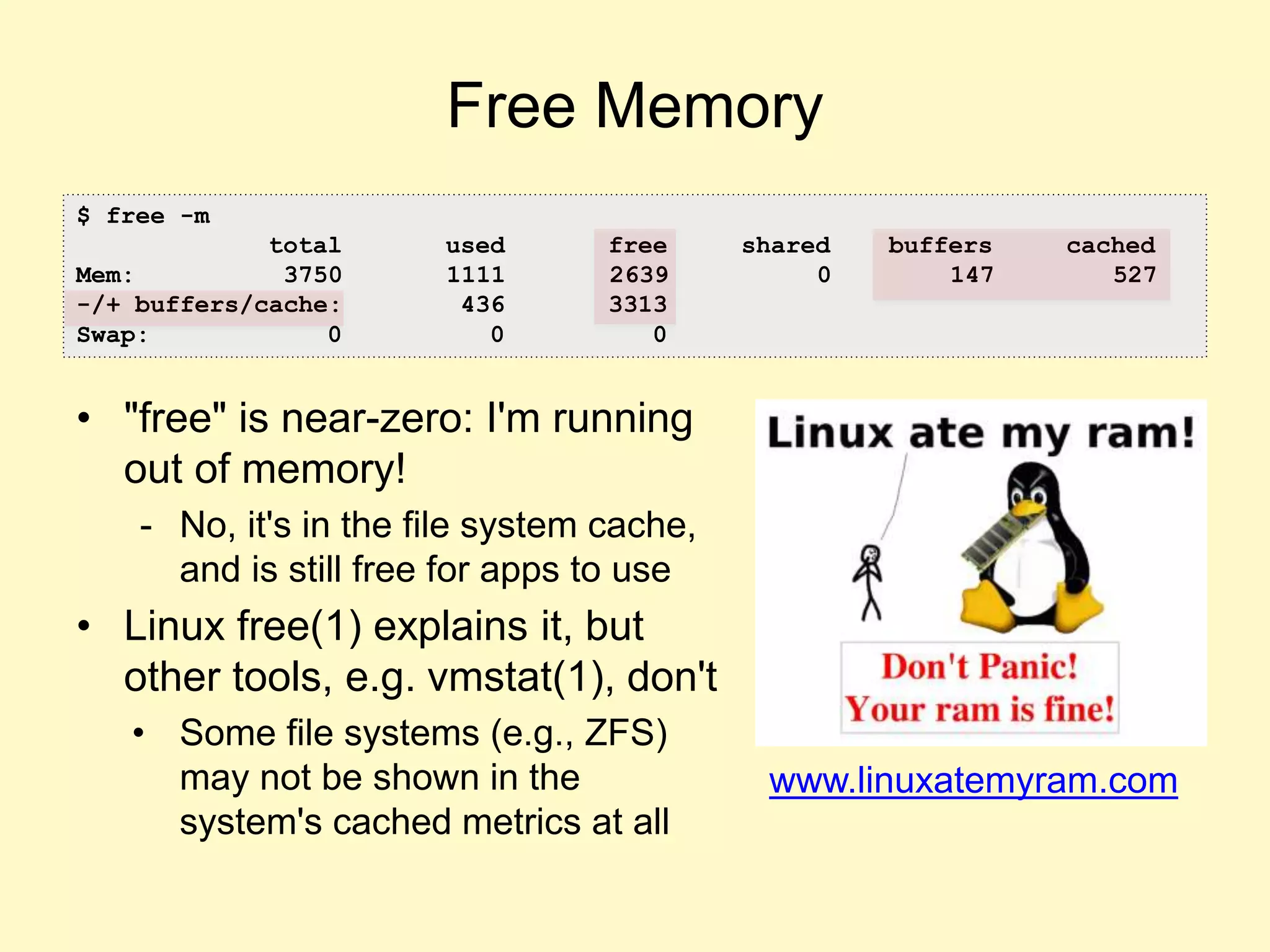 Free Memory
• "free" is near-zero: I'm running
out of memory!
- No, it's in the file system cache,
and is still free for apps to use
• Linux free(1) explains it, but
other tools, e.g. vmstat(1), don't
• Some file systems (e.g., ZFS)
may not be shown in the
system's cached metrics at all
www.linuxatemyram.com
$ free -m
total used free shared buffers cached
Mem: 3750 1111 2639 0 147 527
-/+ buffers/cache: 436 3313
Swap: 0 0 0
 
