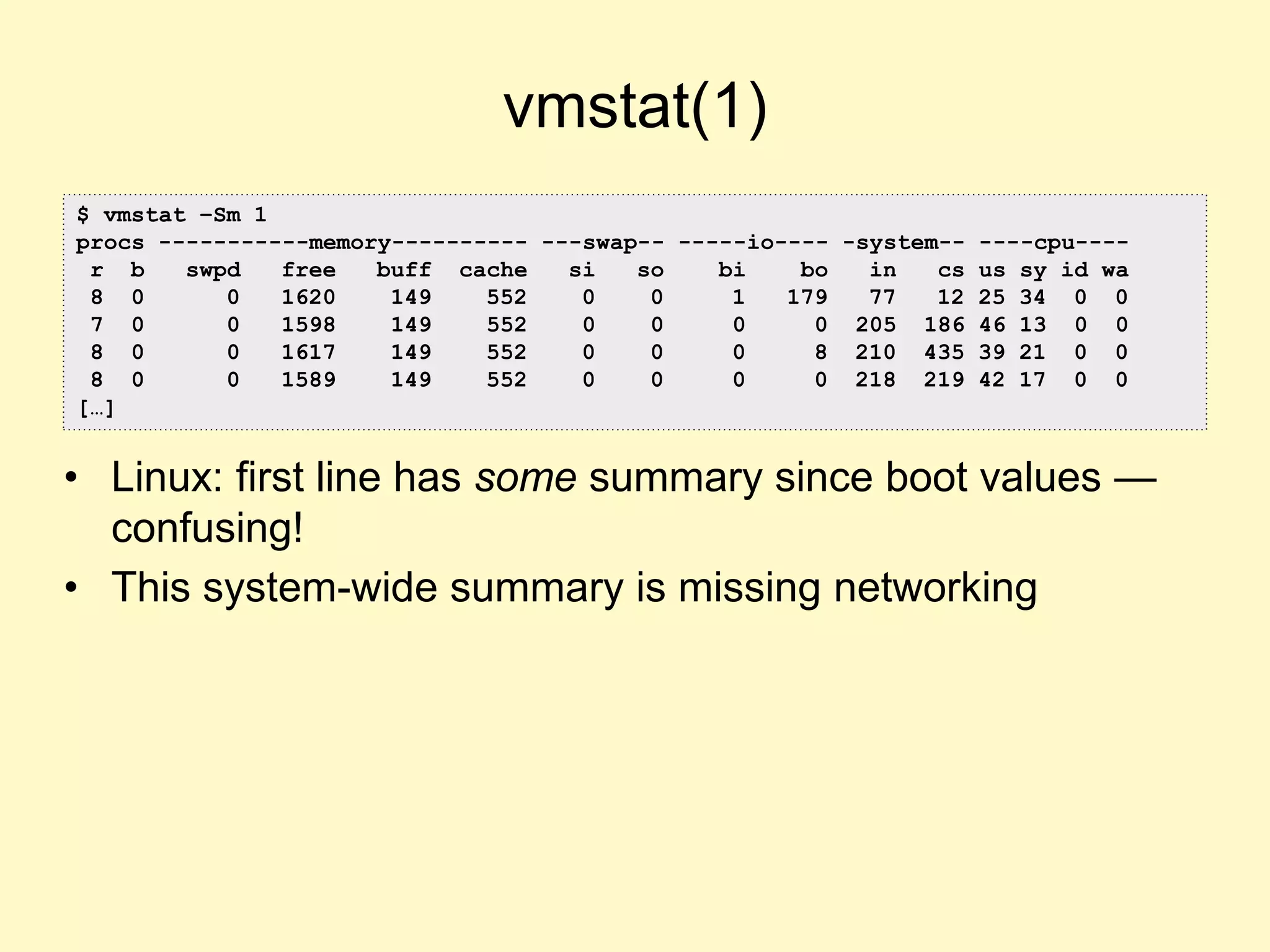vmstat(1)
• Linux: first line has some summary since boot values —
confusing!
• This system-wide summary is missing networking
$ vmstat –Sm 1
procs -----------memory---------- ---swap-- -----io---- -system-- ----cpu----
r b swpd free buff cache si so bi bo in cs us sy id wa
8 0 0 1620 149 552 0 0 1 179 77 12 25 34 0 0
7 0 0 1598 149 552 0 0 0 0 205 186 46 13 0 0
8 0 0 1617 149 552 0 0 0 8 210 435 39 21 0 0
8 0 0 1589 149 552 0 0 0 0 218 219 42 17 0 0
[…]
 