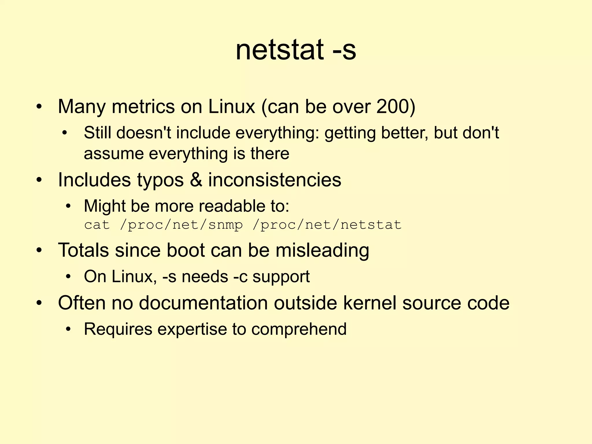 netstat -s
• Many metrics on Linux (can be over 200)
• Still doesn't include everything: getting better, but don't
assume everything is there
• Includes typos & inconsistencies
• Might be more readable to:
cat /proc/net/snmp /proc/net/netstat
• Totals since boot can be misleading
• On Linux, -s needs -c support
• Often no documentation outside kernel source code
• Requires expertise to comprehend
 