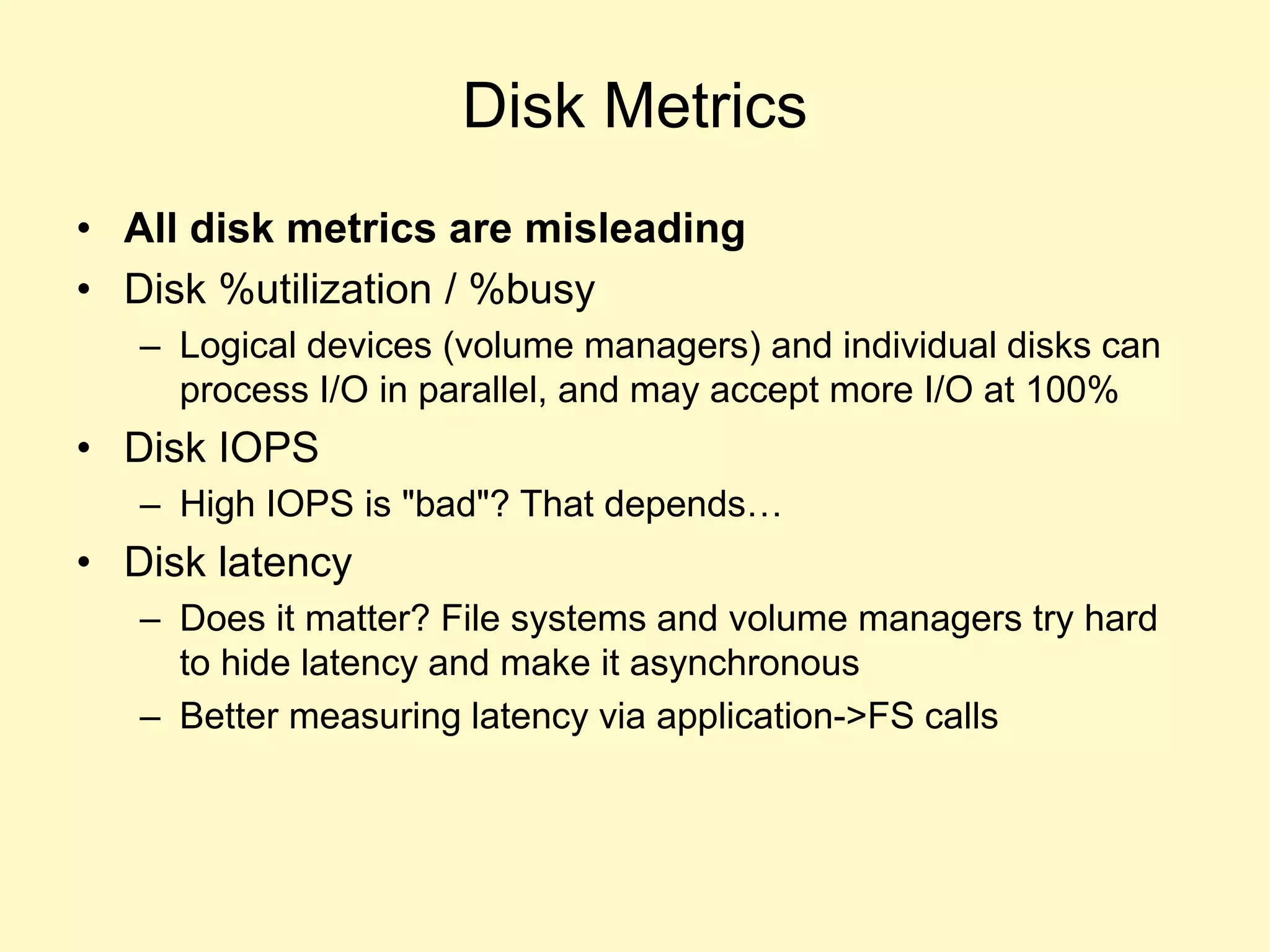 Disk Metrics
• All disk metrics are misleading
• Disk %utilization / %busy
– Logical devices (volume managers) and individual disks can
process I/O in parallel, and may accept more I/O at 100%
• Disk IOPS
– High IOPS is "bad"? That depends…
• Disk latency
– Does it matter? File systems and volume managers try hard
to hide latency and make it asynchronous
– Better measuring latency via application->FS calls
 