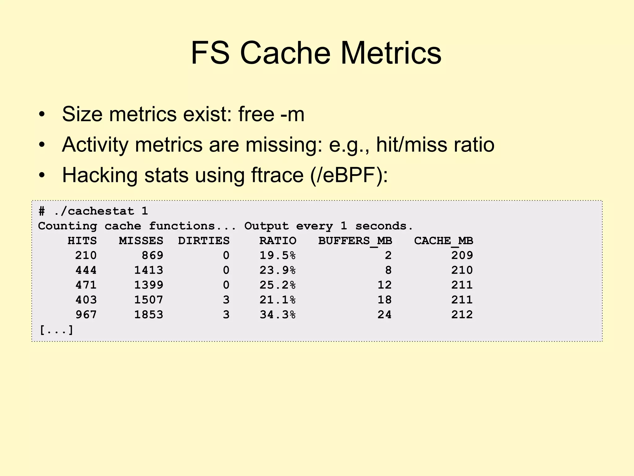 FS Cache Metrics
• Size metrics exist: free -m
• Activity metrics are missing: e.g., hit/miss ratio
• Hacking stats using ftrace (/eBPF):
# ./cachestat 1
Counting cache functions... Output every 1 seconds.
HITS MISSES DIRTIES RATIO BUFFERS_MB CACHE_MB
210 869 0 19.5% 2 209
444 1413 0 23.9% 8 210
471 1399 0 25.2% 12 211
403 1507 3 21.1% 18 211
967 1853 3 34.3% 24 212
[...]
 