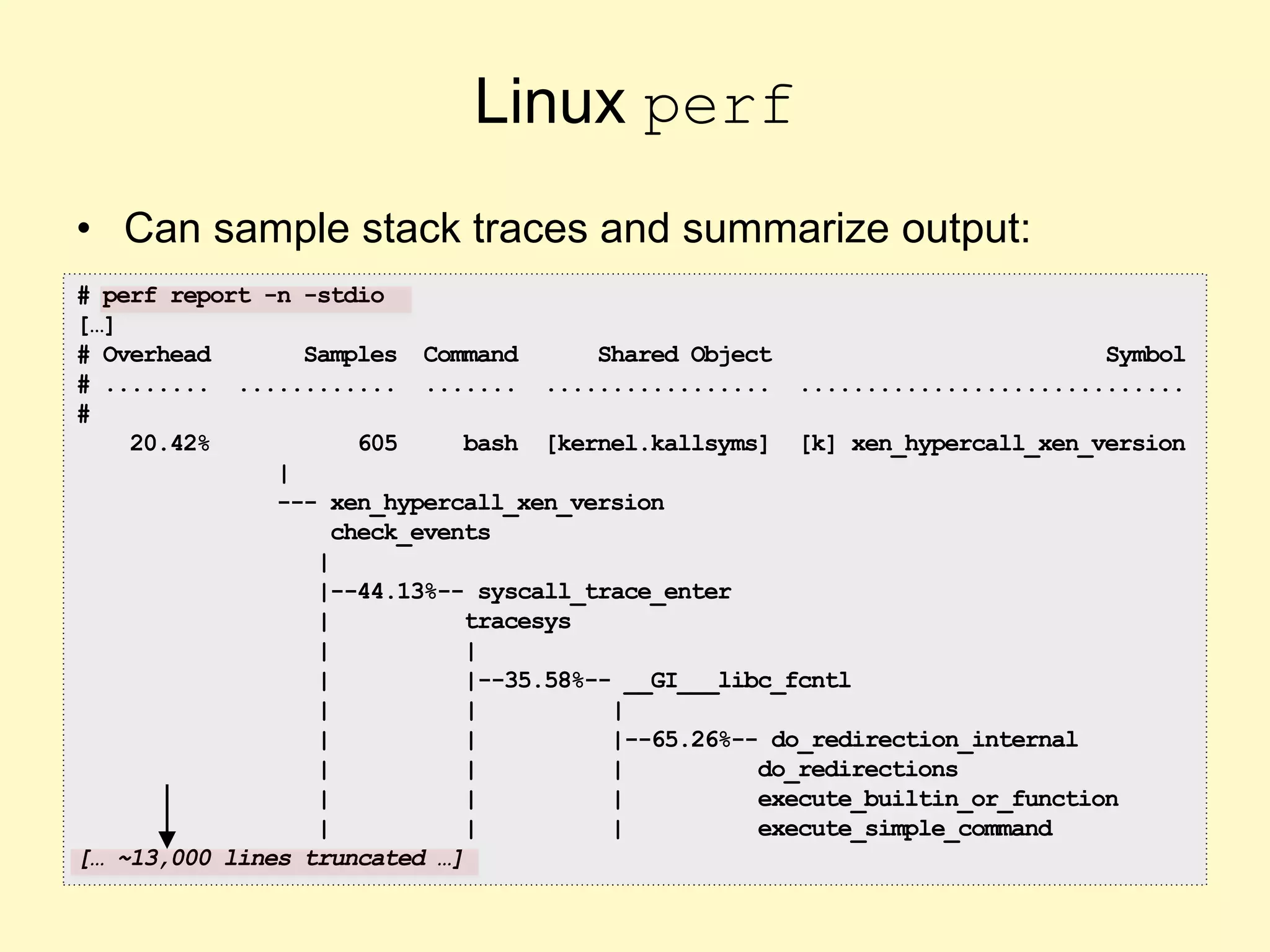 Linux perf
• Can sample stack traces and summarize output:
# perf report -n -stdio
[…]
# Overhead Samples Command Shared Object Symbol
# ........ ............ ....... ................. .............................
#
20.42% 605 bash [kernel.kallsyms] [k] xen_hypercall_xen_version
|
--- xen_hypercall_xen_version
check_events
|
|--44.13%-- syscall_trace_enter
| tracesys
| |
| |--35.58%-- __GI___libc_fcntl
| | |
| | |--65.26%-- do_redirection_internal
| | | do_redirections
| | | execute_builtin_or_function
| | | execute_simple_command
[… ~13,000 lines truncated …]
 