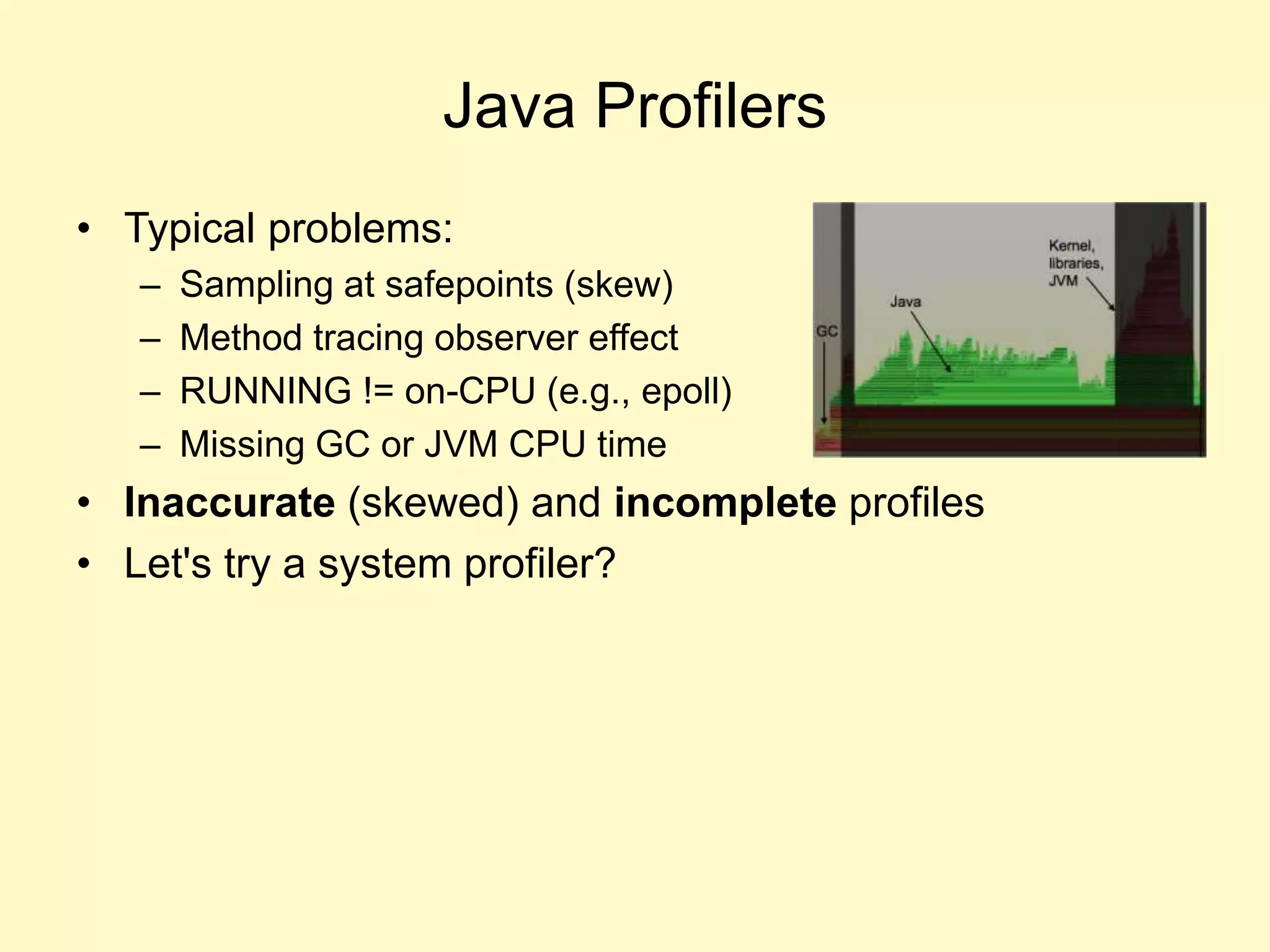 Java Profilers
• Typical problems:
– Sampling at safepoints (skew)
– Method tracing observer effect
– RUNNING != on-CPU (e.g., epoll)
– Missing GC or JVM CPU time
• Inaccurate (skewed) and incomplete profiles
• Let's try a system profiler?
 