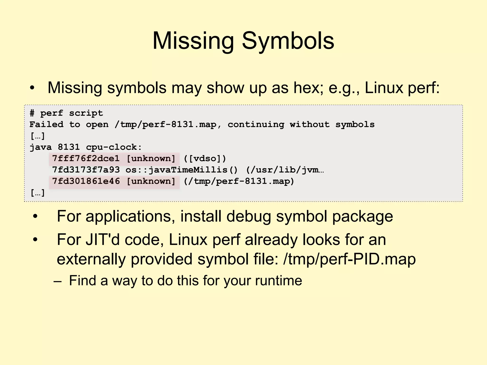 • Missing symbols may show up as hex; e.g., Linux perf:
• For applications, install debug symbol package
• For JIT'd code, Linux perf already looks for an
externally provided symbol file: /tmp/perf-PID.map
– Find a way to do this for your runtime
Missing Symbols
# perf script
Failed to open /tmp/perf-8131.map, continuing without symbols
[…]
java 8131 cpu-clock:
7fff76f2dce1 [unknown] ([vdso])
7fd3173f7a93 os::javaTimeMillis() (/usr/lib/jvm…
7fd301861e46 [unknown] (/tmp/perf-8131.map)
[…]
 