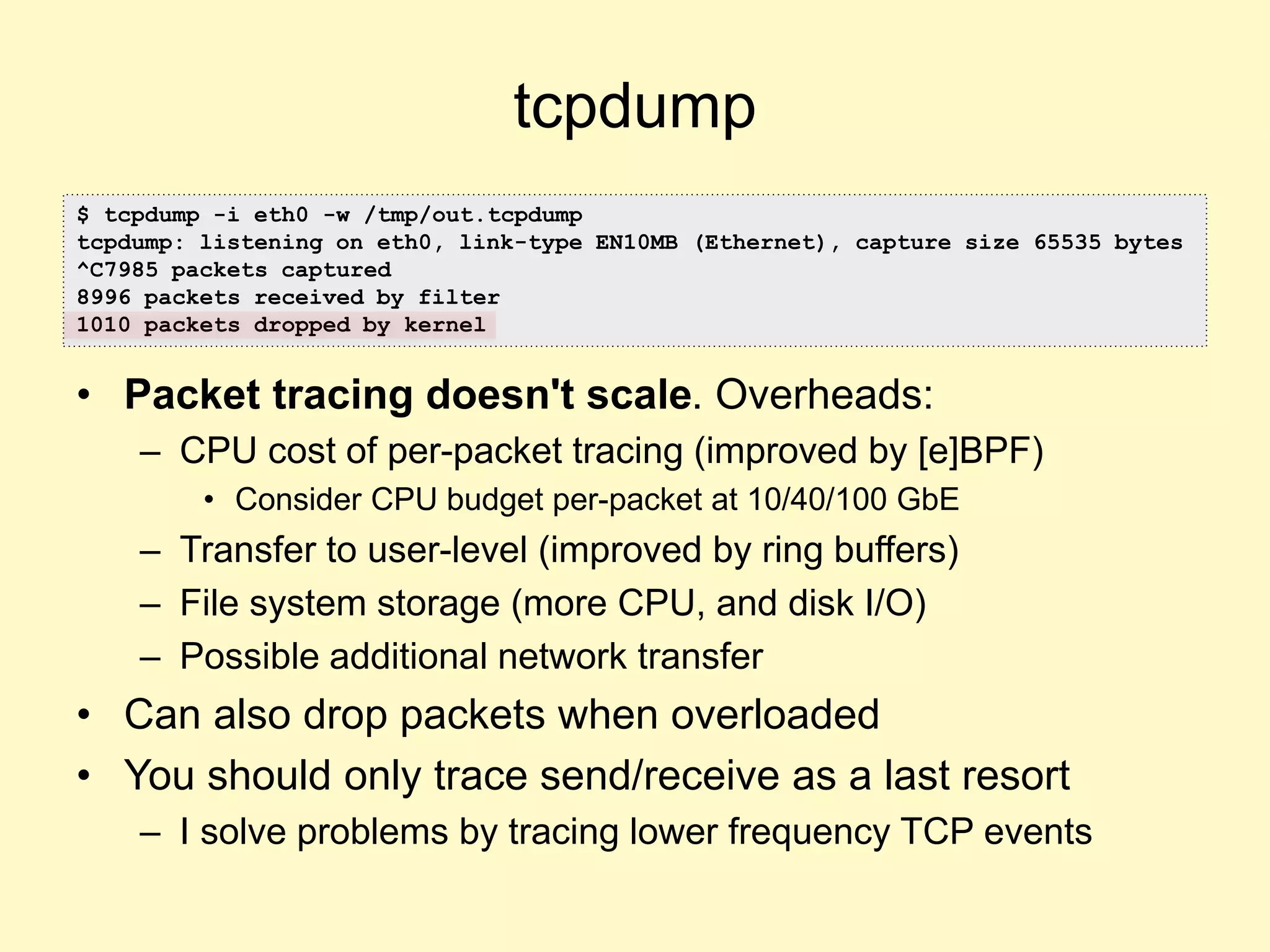 tcpdump
• Packet tracing doesn't scale. Overheads:
– CPU cost of per-packet tracing (improved by [e]BPF)
• Consider CPU budget per-packet at 10/40/100 GbE
– Transfer to user-level (improved by ring buffers)
– File system storage (more CPU, and disk I/O)
– Possible additional network transfer
• Can also drop packets when overloaded
• You should only trace send/receive as a last resort
– I solve problems by tracing lower frequency TCP events
$ tcpdump -i eth0 -w /tmp/out.tcpdump
tcpdump: listening on eth0, link-type EN10MB (Ethernet), capture size 65535 bytes
^C7985 packets captured
8996 packets received by filter
1010 packets dropped by kernel
 