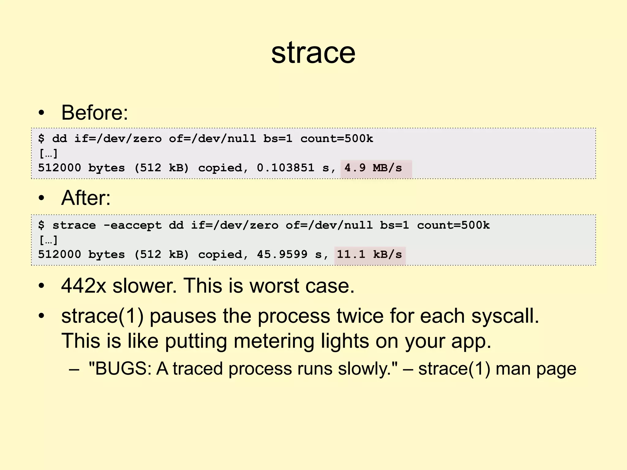 strace
• Before:
• After:
• 442x slower. This is worst case.
• strace(1) pauses the process twice for each syscall.
This is like putting metering lights on your app.
– "BUGS: A traced process runs slowly." – strace(1) man page
$ dd if=/dev/zero of=/dev/null bs=1 count=500k
[…]
512000 bytes (512 kB) copied, 0.103851 s, 4.9 MB/s
$ strace -eaccept dd if=/dev/zero of=/dev/null bs=1 count=500k
[…]
512000 bytes (512 kB) copied, 45.9599 s, 11.1 kB/s
 