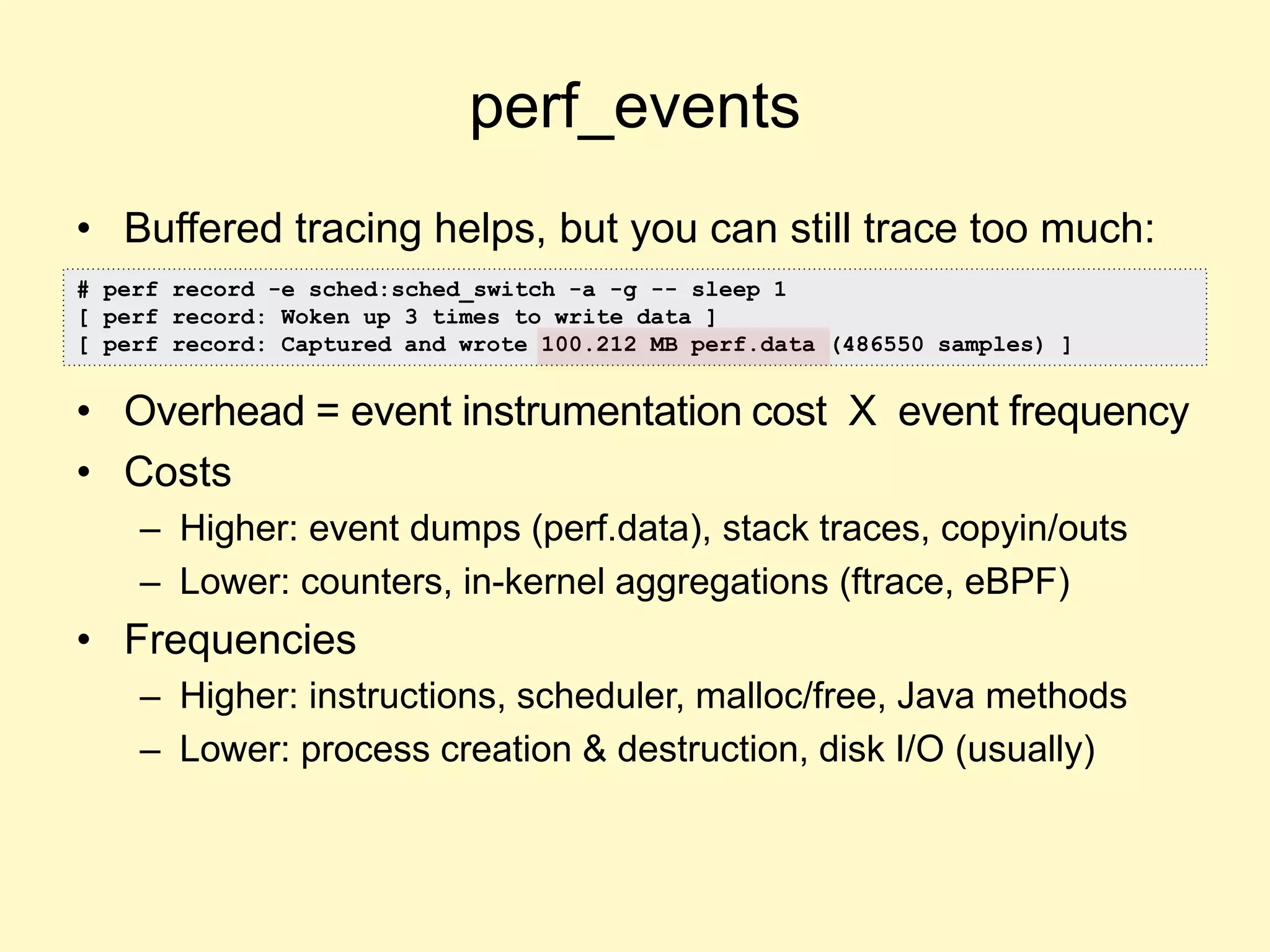 perf_events
• Buffered tracing helps, but you can still trace too much:
• Overhead = event instrumentation cost X event frequency
• Costs
– Higher: event dumps (perf.data), stack traces, copyin/outs
– Lower: counters, in-kernel aggregations (ftrace, eBPF)
• Frequencies
– Higher: instructions, scheduler, malloc/free, Java methods
– Lower: process creation & destruction, disk I/O (usually)
# perf record -e sched:sched_switch -a -g -- sleep 1
[ perf record: Woken up 3 times to write data ]
[ perf record: Captured and wrote 100.212 MB perf.data (486550 samples) ]
 