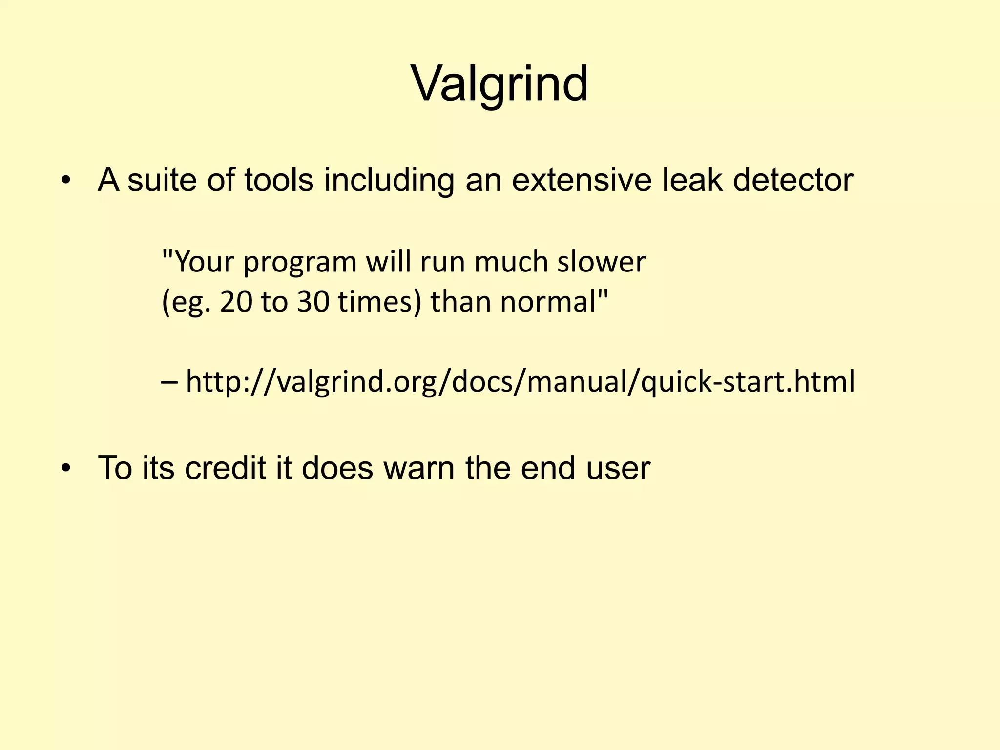 Valgrind
• A suite of tools including an extensive leak detector
• To its credit it does warn the end user
"Your program will run much slower
(eg. 20 to 30 times) than normal"
– http://valgrind.org/docs/manual/quick-start.html
 