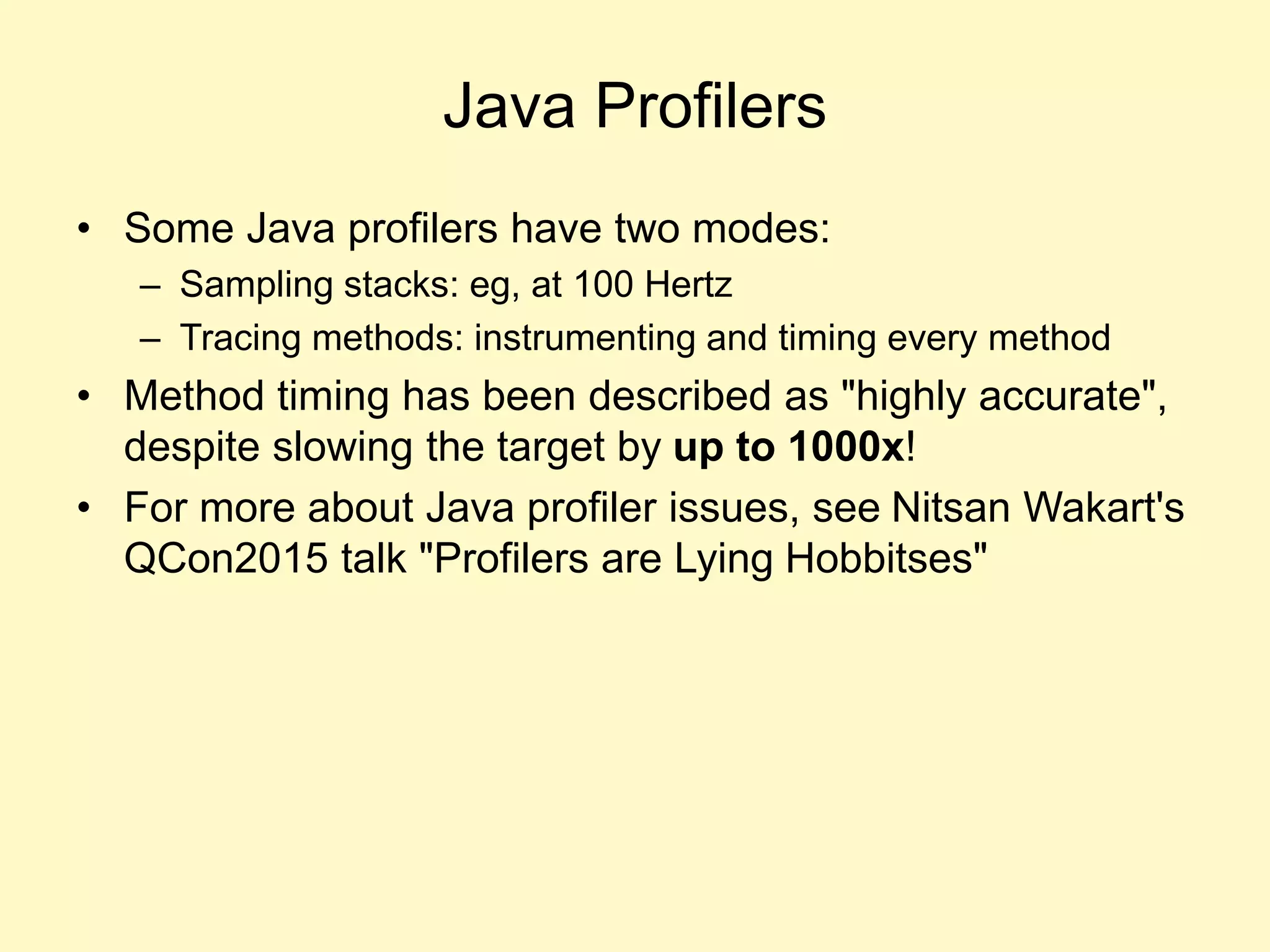 Java Profilers
• Some Java profilers have two modes:
– Sampling stacks: eg, at 100 Hertz
– Tracing methods: instrumenting and timing every method
• Method timing has been described as "highly accurate",
despite slowing the target by up to 1000x!
• For more about Java profiler issues, see Nitsan Wakart's
QCon2015 talk "Profilers are Lying Hobbitses"
 