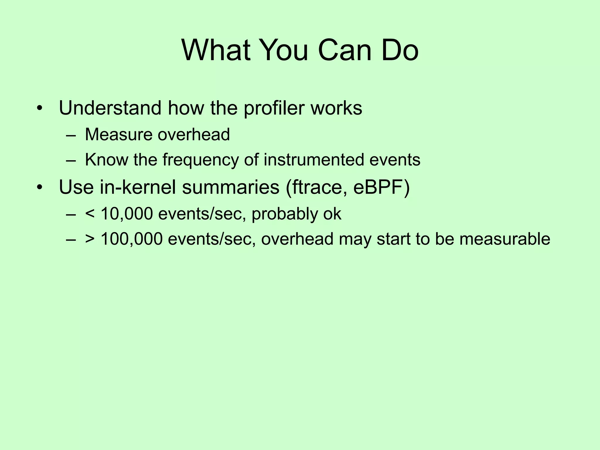 What You Can Do
• Understand how the profiler works
– Measure overhead
– Know the frequency of instrumented events
• Use in-kernel summaries (ftrace, eBPF)
– < 10,000 events/sec, probably ok
– > 100,000 events/sec, overhead may start to be measurable
 
