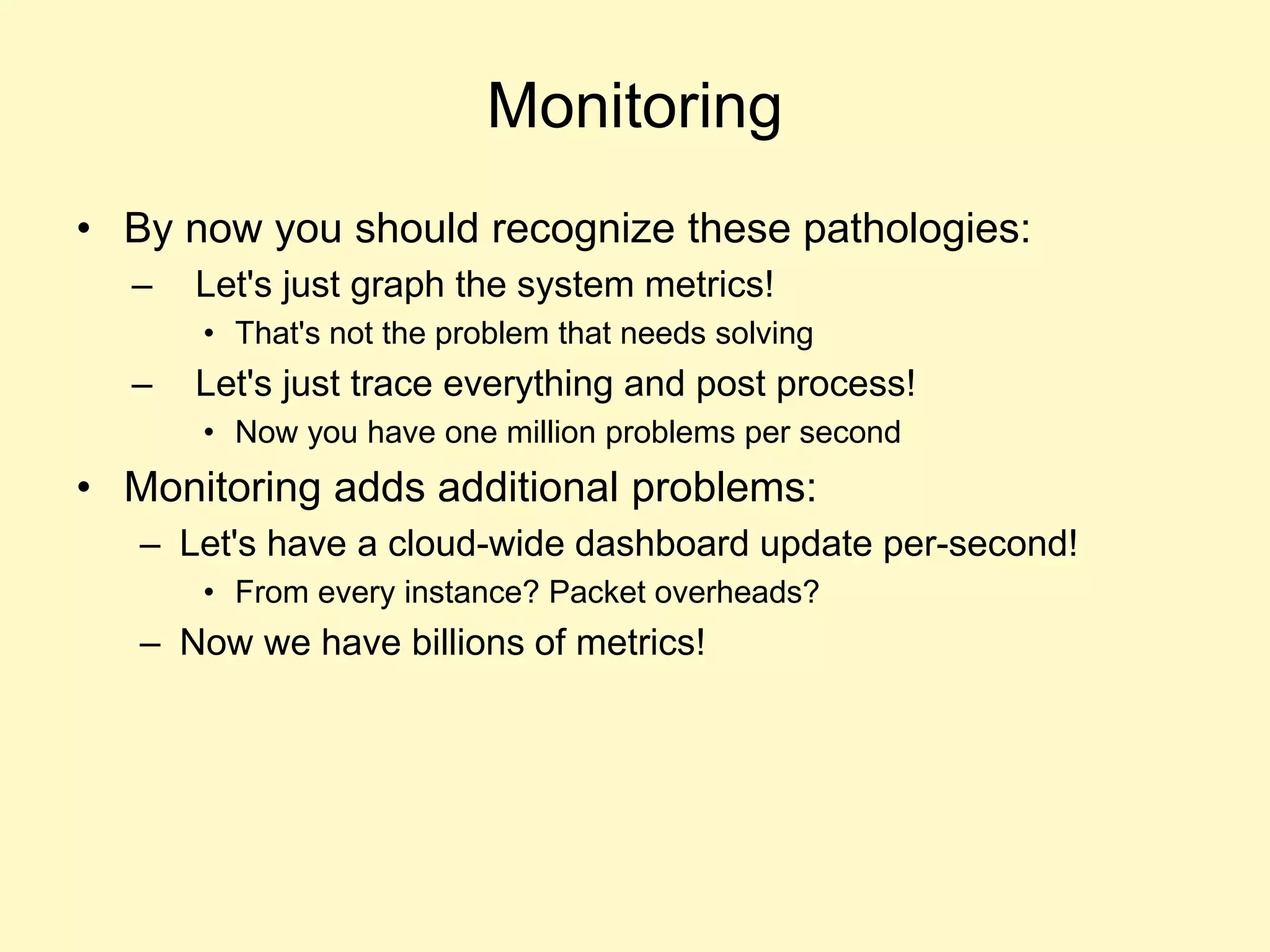 Monitoring
• By now you should recognize these pathologies:
– Let's just graph the system metrics!
• That's not the problem that needs solving
– Let's just trace everything and post process!
• Now you have one million problems per second
• Monitoring adds additional problems:
– Let's have a cloud-wide dashboard update per-second!
• From every instance? Packet overheads?
– Now we have billions of metrics!
 