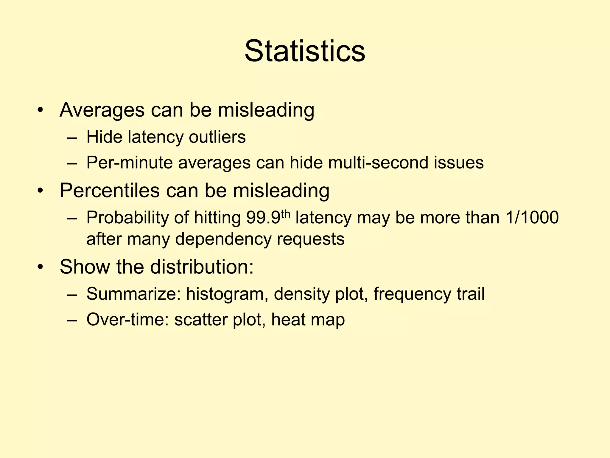 Statistics
• Averages can be misleading
– Hide latency outliers
– Per-minute averages can hide multi-second issues
• Percentiles can be misleading
– Probability of hitting 99.9th latency may be more than 1/1000
after many dependency requests
• Show the distribution:
– Summarize: histogram, density plot, frequency trail
– Over-time: scatter plot, heat map
 