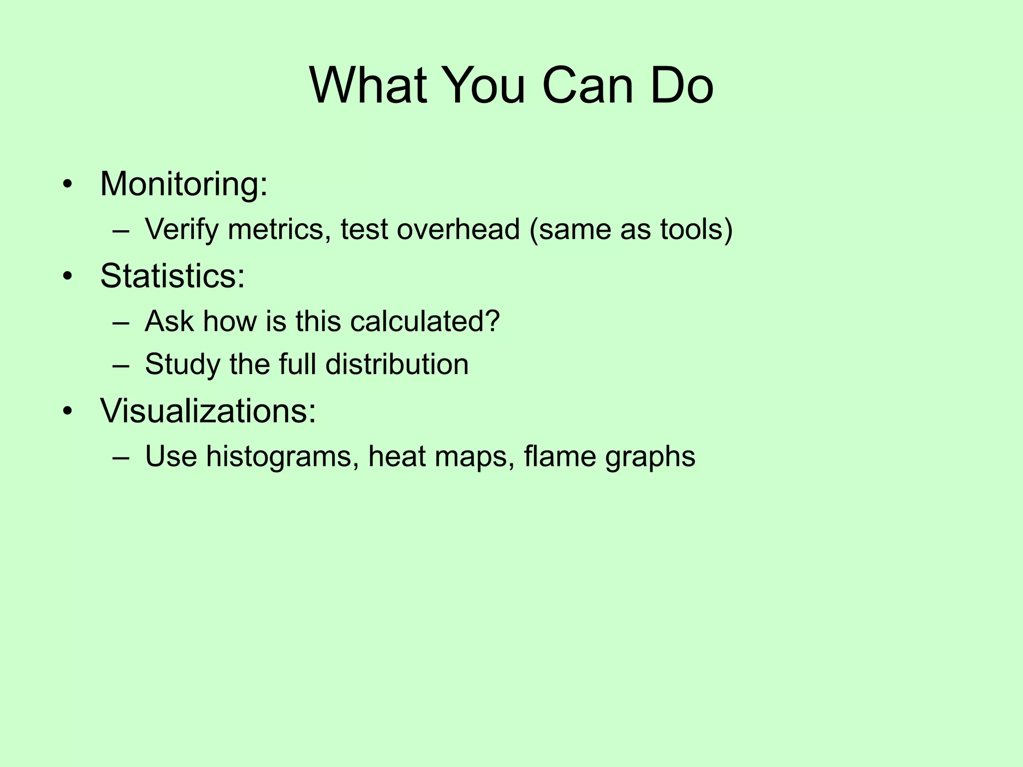 What You Can Do
• Monitoring:
– Verify metrics, test overhead (same as tools)
• Statistics:
– Ask how is this calculated?
– Study the full distribution
• Visualizations:
– Use histograms, heat maps, flame graphs
 