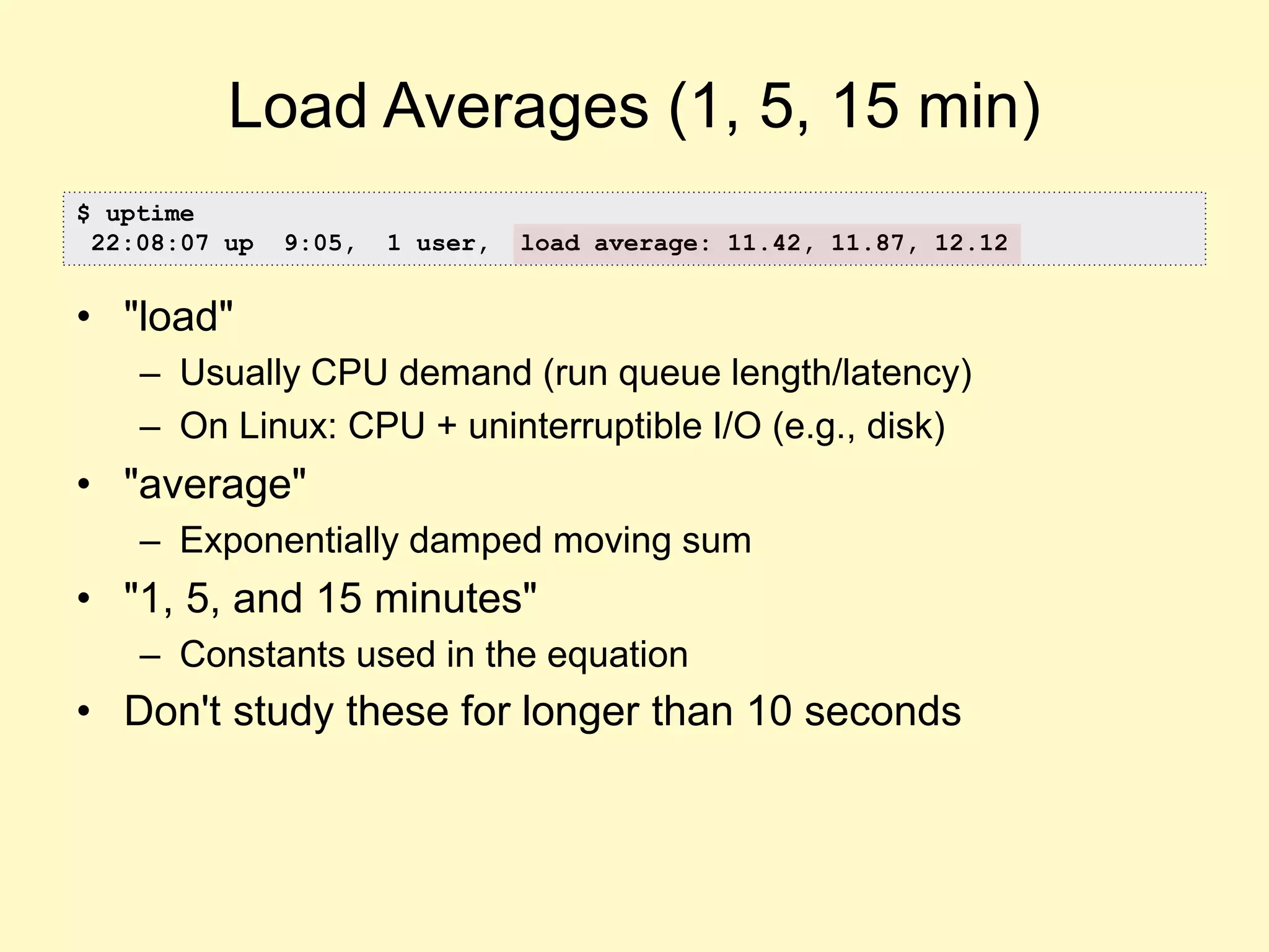 Load Averages (1, 5, 15 min)
• "load"
– Usually CPU demand (run queue length/latency)
– On Linux: CPU + uninterruptible I/O (e.g., disk)
• "average"
– Exponentially damped moving sum
• "1, 5, and 15 minutes"
– Constants used in the equation
• Don't study these for longer than 10 seconds
$ uptime
22:08:07 up 9:05, 1 user, load average: 11.42, 11.87, 12.12
 
