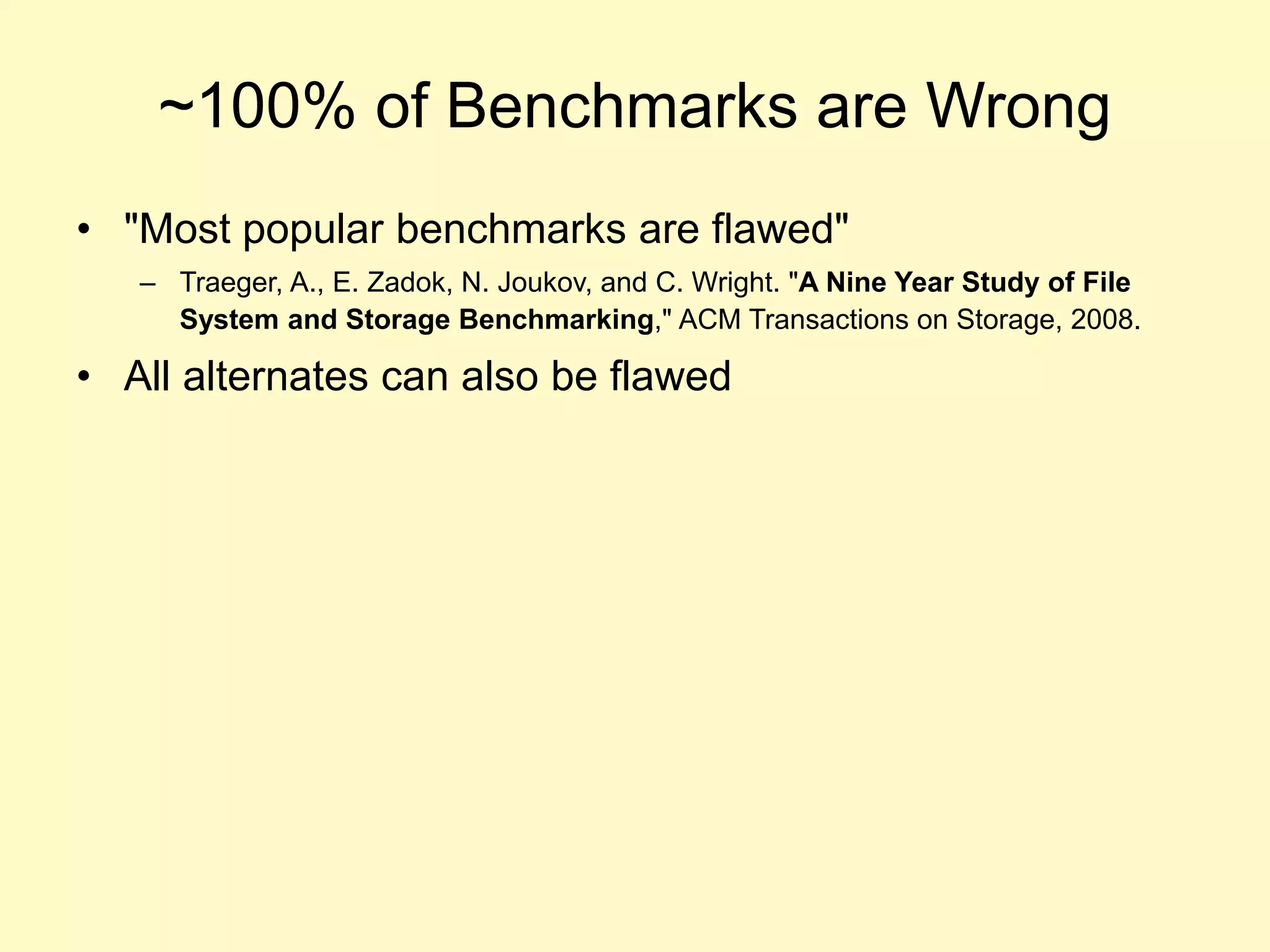 ~100% of Benchmarks are Wrong
• "Most popular benchmarks are flawed"
– Traeger, A., E. Zadok, N. Joukov, and C. Wright. "A Nine Year Study of File
System and Storage Benchmarking," ACM Transactions on Storage, 2008.
• All alternates can also be flawed
 