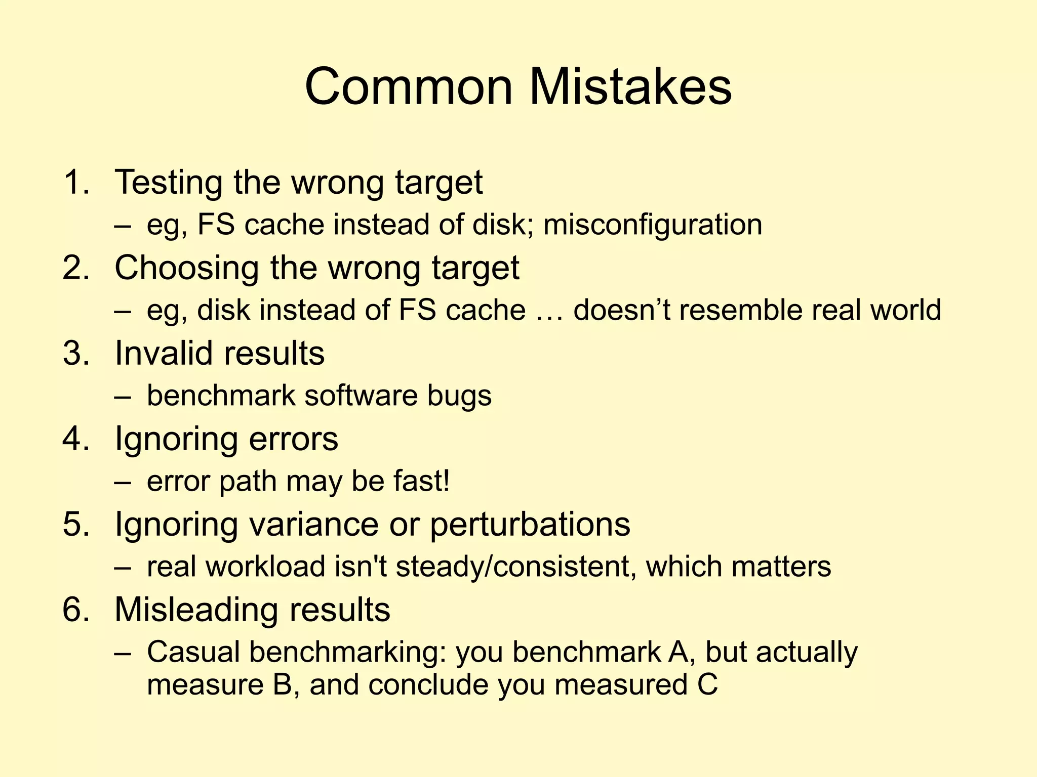 Common Mistakes
1. Testing the wrong target
– eg, FS cache instead of disk; misconfiguration
2. Choosing the wrong target
– eg, disk instead of FS cache … doesn’t resemble real world
3. Invalid results
– benchmark software bugs
4. Ignoring errors
– error path may be fast!
5. Ignoring variance or perturbations
– real workload isn't steady/consistent, which matters
6. Misleading results
– Casual benchmarking: you benchmark A, but actually
measure B, and conclude you measured C
 