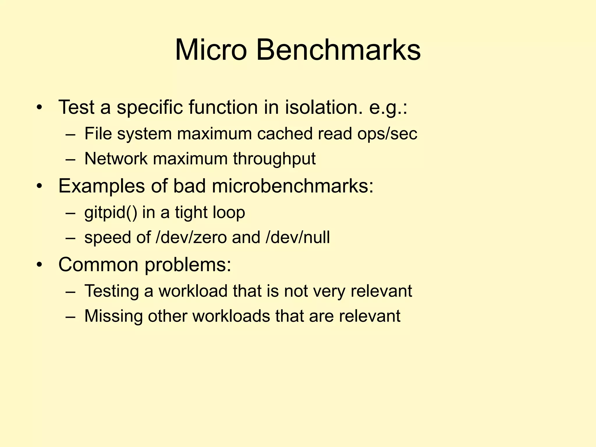 Micro Benchmarks
• Test a specific function in isolation. e.g.:
– File system maximum cached read ops/sec
– Network maximum throughput
• Examples of bad microbenchmarks:
– gitpid() in a tight loop
– speed of /dev/zero and /dev/null
• Common problems:
– Testing a workload that is not very relevant
– Missing other workloads that are relevant
 