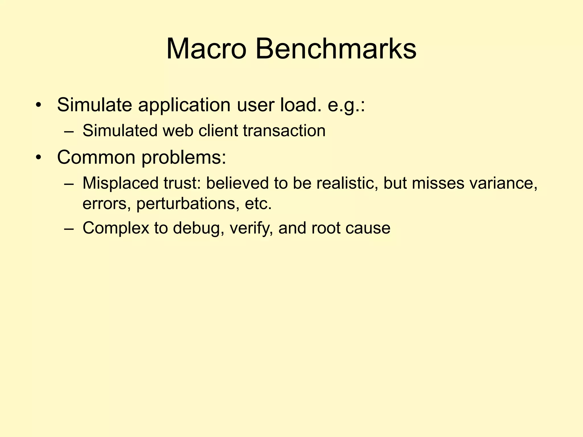 Macro Benchmarks
• Simulate application user load. e.g.:
– Simulated web client transaction
• Common problems:
– Misplaced trust: believed to be realistic, but misses variance,
errors, perturbations, etc.
– Complex to debug, verify, and root cause
 