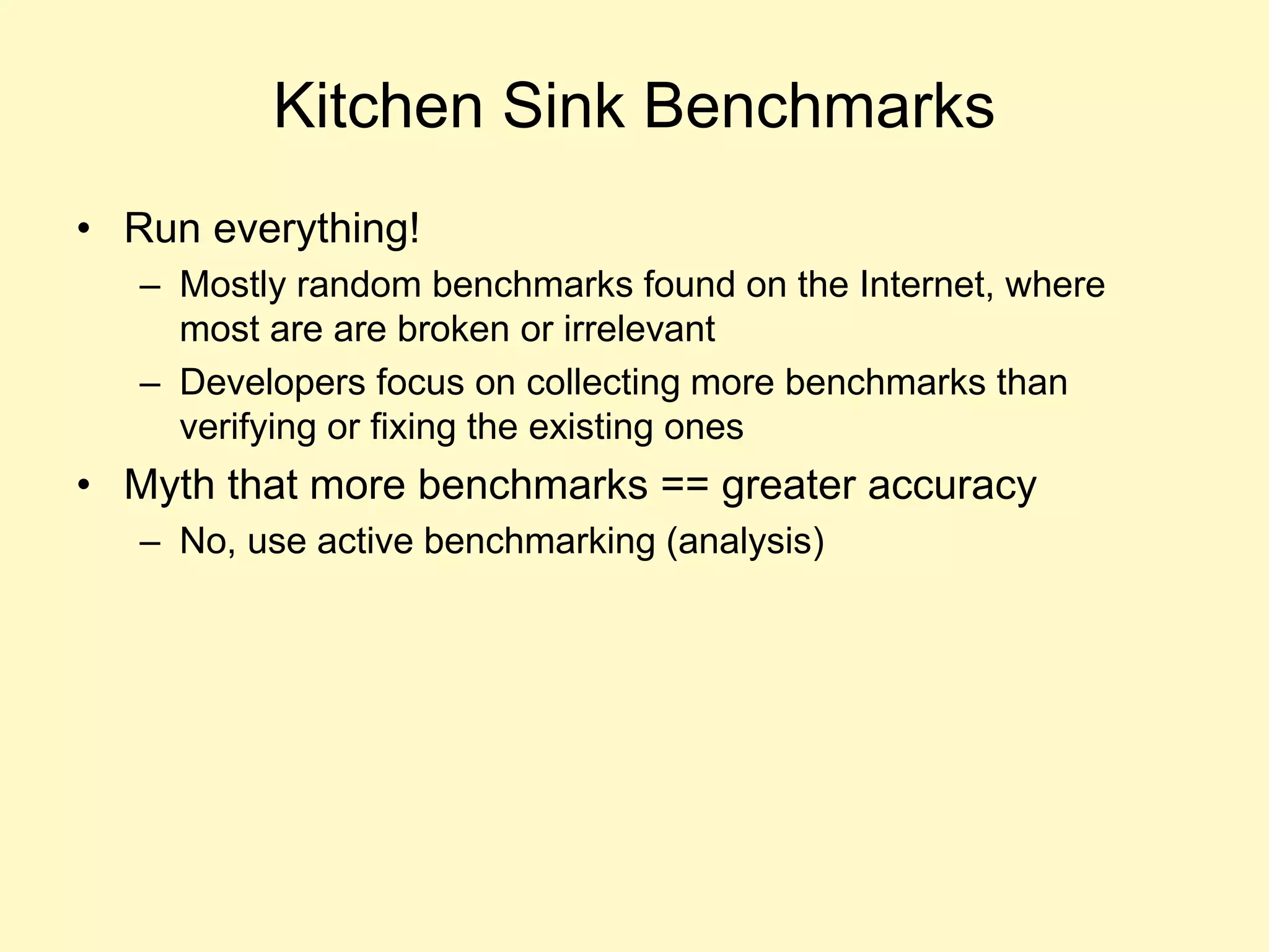 Kitchen Sink Benchmarks
• Run everything!
– Mostly random benchmarks found on the Internet, where
most are are broken or irrelevant
– Developers focus on collecting more benchmarks than
verifying or fixing the existing ones
• Myth that more benchmarks == greater accuracy
– No, use active benchmarking (analysis)
 