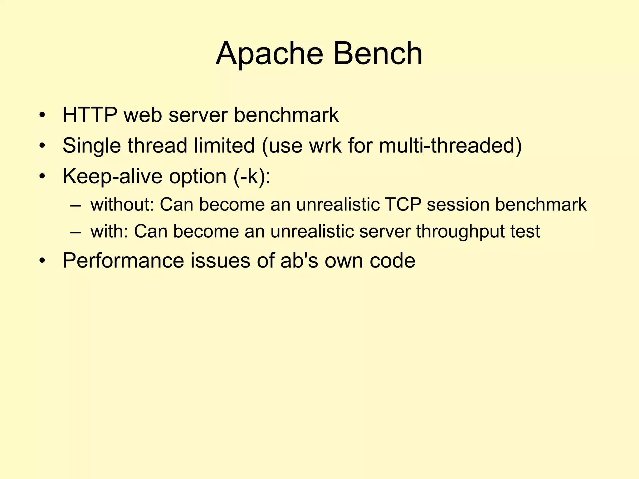 Apache Bench
• HTTP web server benchmark
• Single thread limited (use wrk for multi-threaded)
• Keep-alive option (-k):
– without: Can become an unrealistic TCP session benchmark
– with: Can become an unrealistic server throughput test
• Performance issues of ab's own code
 