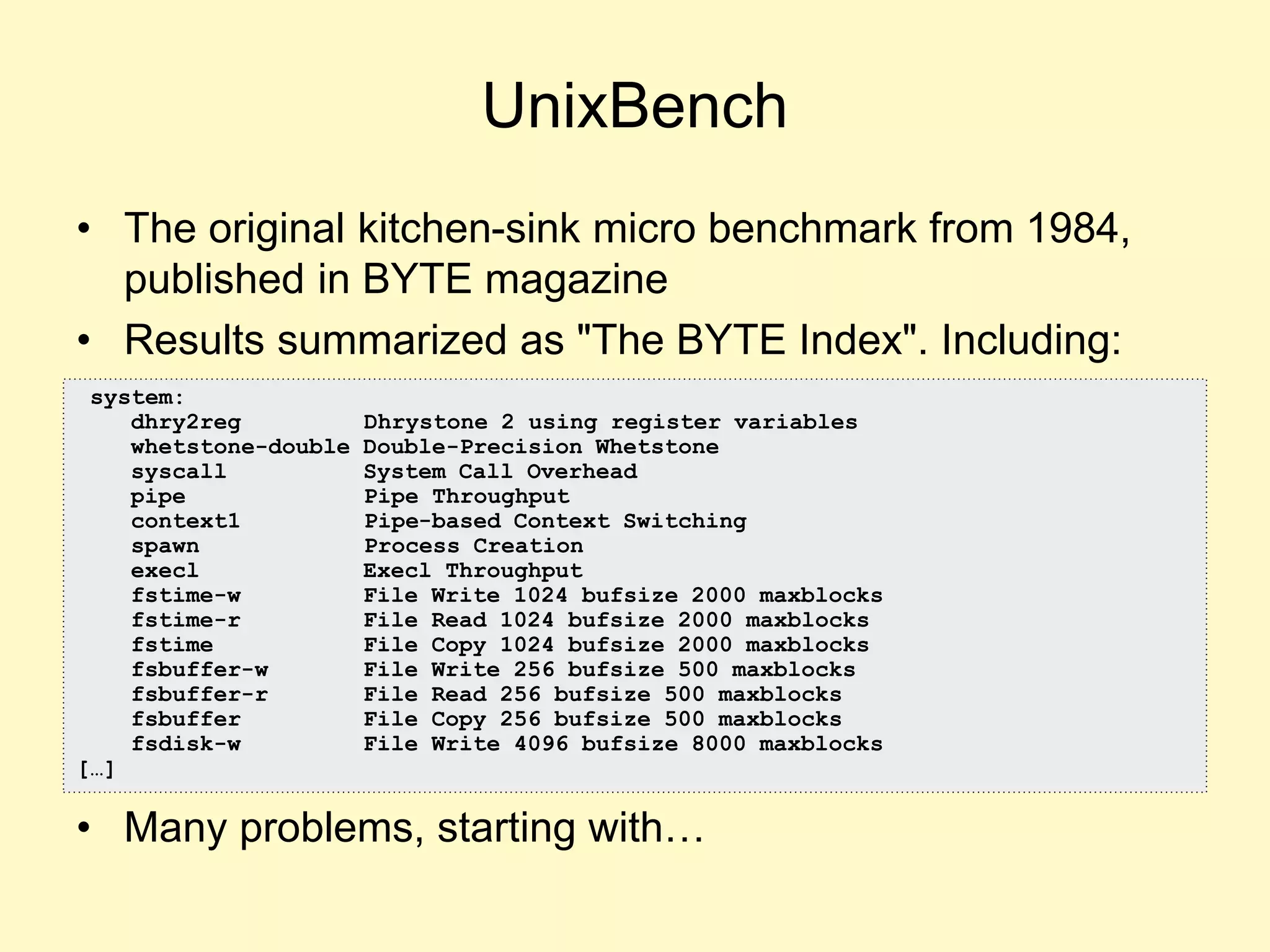 UnixBench
• The original kitchen-sink micro benchmark from 1984,
published in BYTE magazine
• Results summarized as "The BYTE Index". Including:
• Many problems, starting with…
system:
dhry2reg Dhrystone 2 using register variables
whetstone-double Double-Precision Whetstone
syscall System Call Overhead
pipe Pipe Throughput
context1 Pipe-based Context Switching
spawn Process Creation
execl Execl Throughput
fstime-w File Write 1024 bufsize 2000 maxblocks
fstime-r File Read 1024 bufsize 2000 maxblocks
fstime File Copy 1024 bufsize 2000 maxblocks
fsbuffer-w File Write 256 bufsize 500 maxblocks
fsbuffer-r File Read 256 bufsize 500 maxblocks
fsbuffer File Copy 256 bufsize 500 maxblocks
fsdisk-w File Write 4096 bufsize 8000 maxblocks
[…]
 