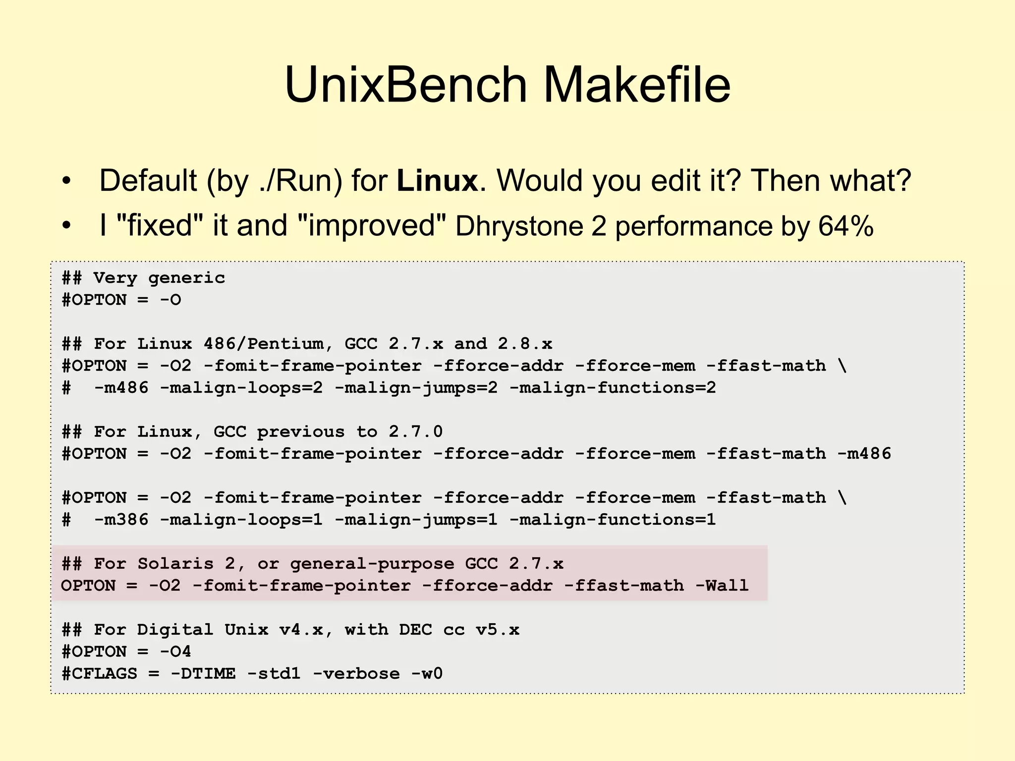 UnixBench Makefile
• Default (by ./Run) for Linux. Would you edit it? Then what?
• I "fixed" it and "improved" Dhrystone 2 performance by 64%
## Very generic
#OPTON = -O
## For Linux 486/Pentium, GCC 2.7.x and 2.8.x
#OPTON = -O2 -fomit-frame-pointer -fforce-addr -fforce-mem -ffast-math 
# -m486 -malign-loops=2 -malign-jumps=2 -malign-functions=2
## For Linux, GCC previous to 2.7.0
#OPTON = -O2 -fomit-frame-pointer -fforce-addr -fforce-mem -ffast-math -m486
#OPTON = -O2 -fomit-frame-pointer -fforce-addr -fforce-mem -ffast-math 
# -m386 -malign-loops=1 -malign-jumps=1 -malign-functions=1
## For Solaris 2, or general-purpose GCC 2.7.x
OPTON = -O2 -fomit-frame-pointer -fforce-addr -ffast-math -Wall
## For Digital Unix v4.x, with DEC cc v5.x
#OPTON = -O4
#CFLAGS = -DTIME -std1 -verbose -w0
 